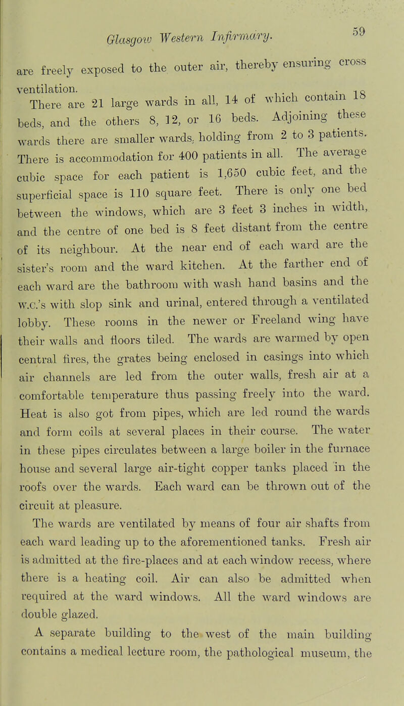 are freely exposed to the outer air, thereby ensuring cross ventilation. . ^ There are 21 large wards in all, 14 of which contain 18 beds, and the others 8, 12, or 16 beds. Adjoining these wards there are smaller wards, holding from 2 to 3 patients. There is accommodation for 400 patients in all. The average cubic space for each patient is 1,650 cubic feet, and the superficial space is 110 square feet. There is only one bed between the windows, which are 3 feet 3 inches in width, and the centre of one bed is 8 feet distant from the centre of its neighbour. At the near end of each ward are the sister's room and the ward kitchen. At the farther end of each ward are the bathroom with wash hand basins and the w.c.'s with slop sink and urinal, entered through a ventilated lobby. These rooms in the newer or Freeland wing have their walls and floors tiled. The wards are warmed by open central fires, the grates being enclosed in casings into which air channels are led from the outer walls, fresh air at a comfortable temperature thus passing freely into the ward. Heat is also got from pipes, which are led round the wards and form coils at several places in their course. The water in these pipes circulates between a large boiler in the furnace house and several large air-tight copper tanks placed in the roofs over the wards. Each ward can be thrown out of the circuit at pleasure. The wards are ventilated by means of four air shafts from each ward leading up to the aforementioned tanks. Fresh air is admitted at the fire-places and at each window recess, where there is a heating coil. Air can also be admitted when required at the ward windows. All the ward windows are double glazed. A separate building to the west of the main building contains a medical lecture room, the pathological museum, the
