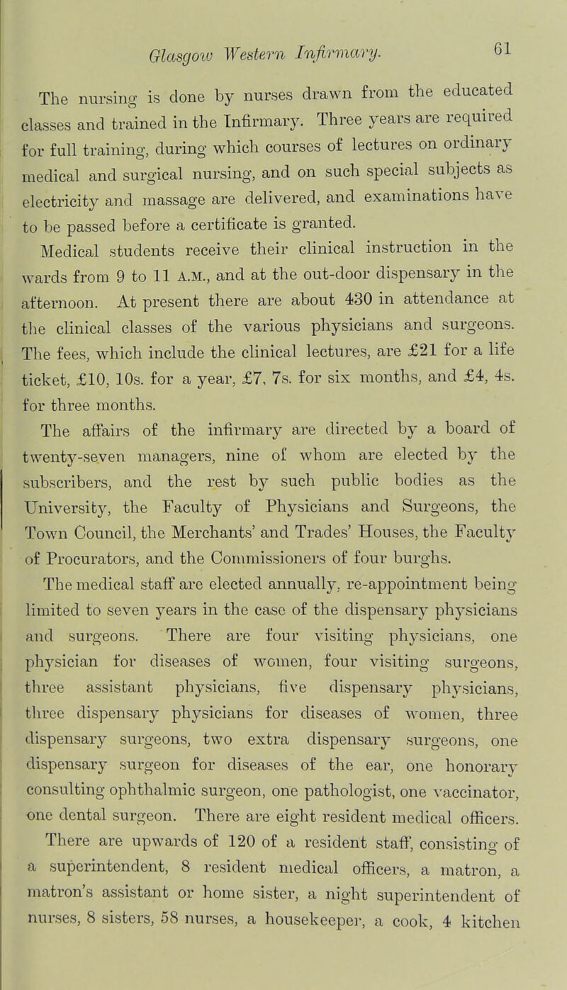 The nursing is done by nurses drawn from the educated classes and trained in the Infirmary. Three years are required for full training, during which courses of lectures on ordinary medical and surgical nursing, and on such special subjects as electricity and massage are delivered, and examinations have to be passed before a certificate is granted. Medical students receive their clinical instruction in the wards from 9 to 11 A.M., and at the out-door dispensary in the afternoon. At present there are about 430 in attendance at the clinical classes of the various physicians and surgeons. The fees, which include the clinical lectures, are £21 for a life ticket, £10, 10s. for a year, £7, 7s. for six months, and £4, 4s. for three months. The affairs of the infirmary are directed by a board of twenty-seven managers, nine of whom are elected by the subscribers, and the rest by such public bodies as the University, the Faculty of Physicians and Surgeons, the Town Council, the Merchants' and Trades' Houses, the Faculty of Procurators, and the Commissioners of four burghs. The medical staff are elected annually, re-appointment being limited to seven years in the case of the dispensary physicians and surgeons. There are four visiting physicians, one physician for diseases of women, four visiting surgeons, three assistant physicians, five dispensary physicians, three dispensary physicians for diseases of women, three dispensary surgeons, two extra dispensary surgeons, one dispensary surgeon for diseases of the ear, one honorary consulting ophthalmic surgeon, one pathologist, one vaccinator, one dental surgeon. There are eight resident medical officers. There are upwards of 120 of a resident staff, consisting of a superintendent, 8 resident medical officers, a matron, a matron's assistant or home sister, a night superintendent of nurses, 8 sisters, 58 nurses, a housekeeper, a cook, 4 kitchen