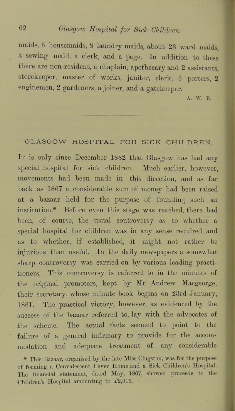 maids, 5 housemaids, 8 laundry maids, about 23 ward maids, a sewing maid, a clerk, and a page. In addition to these there are non-resident, a chaplain, apothecary and 2 assistants, storekeeper, master of works, janitor, clerk, G porters, 2 enginemen, 2 gardeners, a joiner, and a gatekeeper. A. w. R. GLASGOW HOSPITAL FOR SICK CHILDREN. It is only since December 1882 that Glasgow has had any special hospital for sick children. Much earlier, however, movements had been made in this direction, and as far back as 1867 a considerable sum of money had been raised at a bazaar held for the purpose of founding such an institution.* Before even this stage was reached, there had been, of course, the usual controversy as to whether a special hospital for children was in any sense required, and as to whether, if established, it might not rather be injurious than useful. In the daily newspapers a somewhat sharp controversy was carried on by various leading practi- tioners. This controversy is referred to in the minutes of the original promoters, kept by Mr Andrew Macgeorge, their secretary, w^hose minute book begins on 23rd January, 1861. The practical victory, however, as evidenced by the success of the bazaar referred to, lay with the advocates of the scheme. The actual facts seemed to point to the failure of a general infirmary to provide for the accom- modation and adequate treatment of any considerable * This Bazctar, organised by the late Miss Clugston, was for the purpose of forming a Convalescent Fever Home and a Sick Children's Hospital. The financial statement, dated May, 1867, showed proceeds to the Children's Hospital amounting to £2,916.