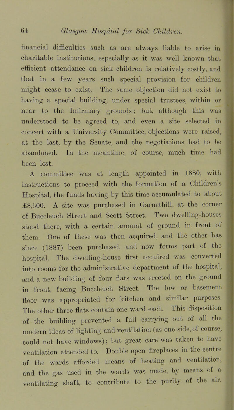 financial difficulties such as are always liable to arise in charitable institutions, especially as it was well known that efficient attendance on sick children is relatively costly, and that in a few years such special provision for children might cease to exist. The same objection did not exist to having a special building, under special trustees, within or near to the Infirmary grounds; but, although this was understood to be agreed to, and even a site selected in concert with a University Committee, objections were raised, at the last, by the Senate, and the negotiations had to be abandoned. In the meantime, of course, much time had been lost. A committee was at length appointed in 1880, with instructions to proceed with the formation of a Children's Hospital, the funds having by this time accumulated to about £8,600. A site was purchased in Garnethill, at the corner of Buccleuch Street and Scott Street. Two dwelling-houses stood there, with a certain amount of ground in front of them. One of these was then acquired, and the other has since (1887) been purchased, and now forms part of the hospital. The dwelling-house first acquired was converted into rooms for the administrative department of the hospital, and a new building of four flats was erected on the ground in front, facing Buccleuch Street. The low or basement floor was appropriated for kitchen and similar purposes. The other three flats contain one ward each. This disposition of the building prevented a full carrying out of all the modern ideas of lighting and ventilation (as one side, of course, could not have windows); but great care was taken to have ventilation attended to. Double open fireplaces in the centre of the wards afl'orded means of heating and ventilation, and the gas used in the wards was made, by means of a ventilating shaft, to contribute to the purity of the air.