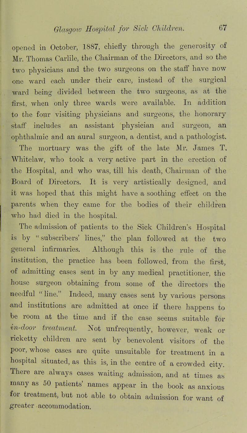 opened in October, 1887, chiefly through the generosity of Mr. Thomas Carhle, the Chairman of the Directors, and so the two physicians and the two surgeons on the staff have now one ward each under their care, instead of the surgical ward beino- divided between the tw^o surgeons, as at the first, when only three wards were available. In addition to the four visiting physicians and surgeons, the honorary staff includes an assistant physician and surgeon, an ophthalmic and an aural surgeon, a dentist, and a pathologist. The mortuary was the gift of the late Mr. James T. Whitelaw, who took a very active part in the erection of the Hospital, and who was, till his death. Chairman of the Board of Directors. It is very artistically designed, and it was hoped that this might have a soothing effect on the parents when they came for the bodies of their children who had died in the hospital. The admission of patients to the Sick Children's Hospital is by subscribers' lines, the plan followed at the two general infirmaries. Although this is the rule of the institution, the practice has been followed, from the first, of admitting cases sent in by any medical practitioner, the house surgeon obtaining from some of the directors the needful  line. Indeed, many cases sent by various persons and institutions are admitted at once if there happens to be room at the time and if the case seems suitable for in-door treatment Not unfrequently, however, weak or ricketty children are sent by benevolent visitors of the poor, whose cases are quite unsuitable for treatment in a hospital situated, as this is, in the centre of a crowded city. There are always cases waiting admission, and at times as many as 50 patients' names appear in the book as anxious for treatment, but not able to obtain admission for want of greater accommodation.