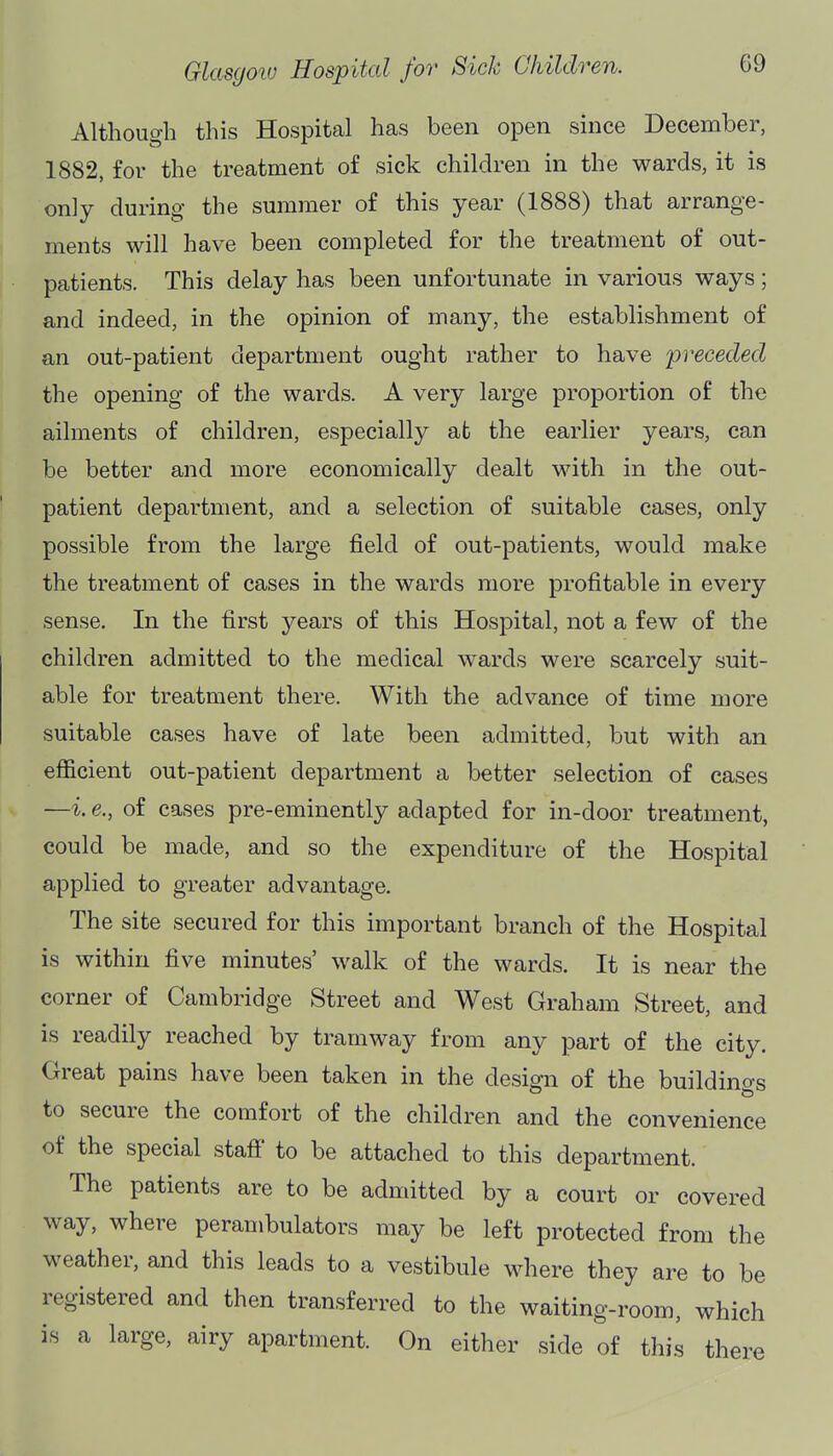 Although this Hospital has been open since December, 1882, for the treatment of sick children in the wards, it is only during the summer of this year (1888) that arrange- ments will have been completed for the treatment of out- patients. This delay has been unfortunate in various ways; and indeed, in the opinion of many, the establishment of an out-patient department ought rather to have preceded the opening of the wards. A very large proportion of the ailments of children, especially at the earlier years, can be better and more economically dealt with in the out- patient department, and a selection of suitable cases, only possible from the large field of out-patients, would make the treatment of cases in the wards more profitable in every sense. In the first years of this Hospital, not a few of the children admitted to the medical wards were scarcely suit- able for treatment there. With the advance of time more suitable cases have of late been admitted, but with an efficient out-patient department a better selection of cases —i. e., of cases pre-eminently adapted for in-door treatment, could be made, and so the expenditure of the Hospital applied to greater advantage. The site secured for this important branch of the Hospital is within five minutes' walk of the wards. It is near the corner of Cambridge Street and West Graham Street, and is readily reached by tramway from any part of the city. Great pains have been taken in the design of the buildinas to secure the comfort of the children and the convenience of the special staff to be attached to this department. The patients are to be admitted by a court or covered way, where perambulators may be left protected from the weather, and this leads to a vestibule where they are to be registered and then transferred to the waiting-room, which is a large, airy apartment. On either side of this there