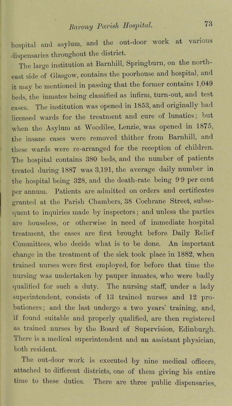 hospital and asylum, and the out-door work at various dispensaries throughout the district. The large institution at Barnhill, Springburn, on the north- east side of Glasgow, contains the poorhouse and hospital, and it may be mentioned in passing that the former contains 1,049 beds, the inmates being classified as infirm, turn-out, and test cases. The institution was opened in 1853, and originally had licensed wards for the treatment and cure of lunatics; but when the Asylum at Woodilee, Lenzie, was opened in 1875, the insane cases were removed thither from Barnhill, and these wards were re-arranged for the reception of children. The hospital contains 380 beds, and the number of patients treated during 1887 was 3,191, the average daily number in the hospital being 328, and the death-rate being 9-9 per cent per annum. Patients are admitted on orders and certificates granted at the Parish Chambers, 38 Cochrane Street, subse- quent to inquiries made by inspectors; and unless the parties are houseless, or otherwise in need of immediate hospital treatment, the cases are first brought before Daily Relief Committees, who decide what is to be done. An important change in the treatment of the sick took place in 1882, when trained nurses were first employed, for before that time the nursing was undertaken by pauper inmates, who were badly qualified for such a duty. The nursing staff, under a lady superintendent, consists of 13 trained nurses and 12 pro- bationers ; and the last undergo a two years' training, and, if found suitable and properly qualified, are then registered as trained nurses by the Board of Supervision, Edinburgh. There is a medical superintendent and an assistant physician, both resident. The out-door work is executed by nine medical officers, attached to different districts, one of them giving his entire time to these duties. There are three public dispensaries,