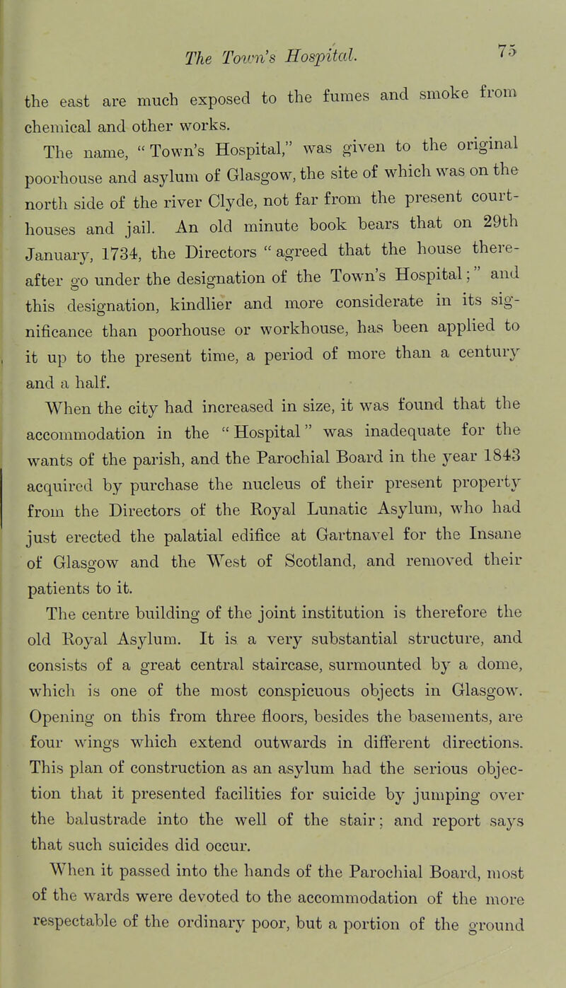 the east are much exposed to the fumes and smoke from chemical and other works. The name,  Town's Hospital, was given to the original poorhouse and asylum of Glasgow, the site of which was on the north side of the river Clyde, not far from the present court- houses and jail. An old minute book bears that on 29th January, 1734, the Directors  agreed that the house there- after go under the designation of the Town's Hospital; and this designation, kindlier and more considerate in its sig- nificance than poorhouse or workhouse, has been applied to it up to the present time, a period of more than a century and a half. When the city had increased in size, it was found that the accommodation in the Hospital was inadequate for the wants of the parish, and the Parochial Board in the year 1843 acquired by purchase the nucleus of their present property from the Directors of the Royal Lunatic Asylum, who had just erected the palatial edifice at Gartnavel for the Insane of Glaso-ow and the West of Scotland, and removed their patients to it. The centre building of the joint institution is therefore the old Royal Asylum. It is a very substantial structure, and consists of a great central staircase, surmounted by a dome, which is one of the most conspicuous objects in Glasgow. Opening on this from three floors, besides the basements, are four wings which extend outwards in different directions. This plan of construction as an asylum had the serious objec- tion that it presented facilities for suicide by jumping over the balustrade into the well of the stair; and report says that such suicides did occur. When it passed into the hands of the Parochial Board, most of the wards were devoted to the accommodation of the more respectable of the ordinary poor, but a portion of the ground