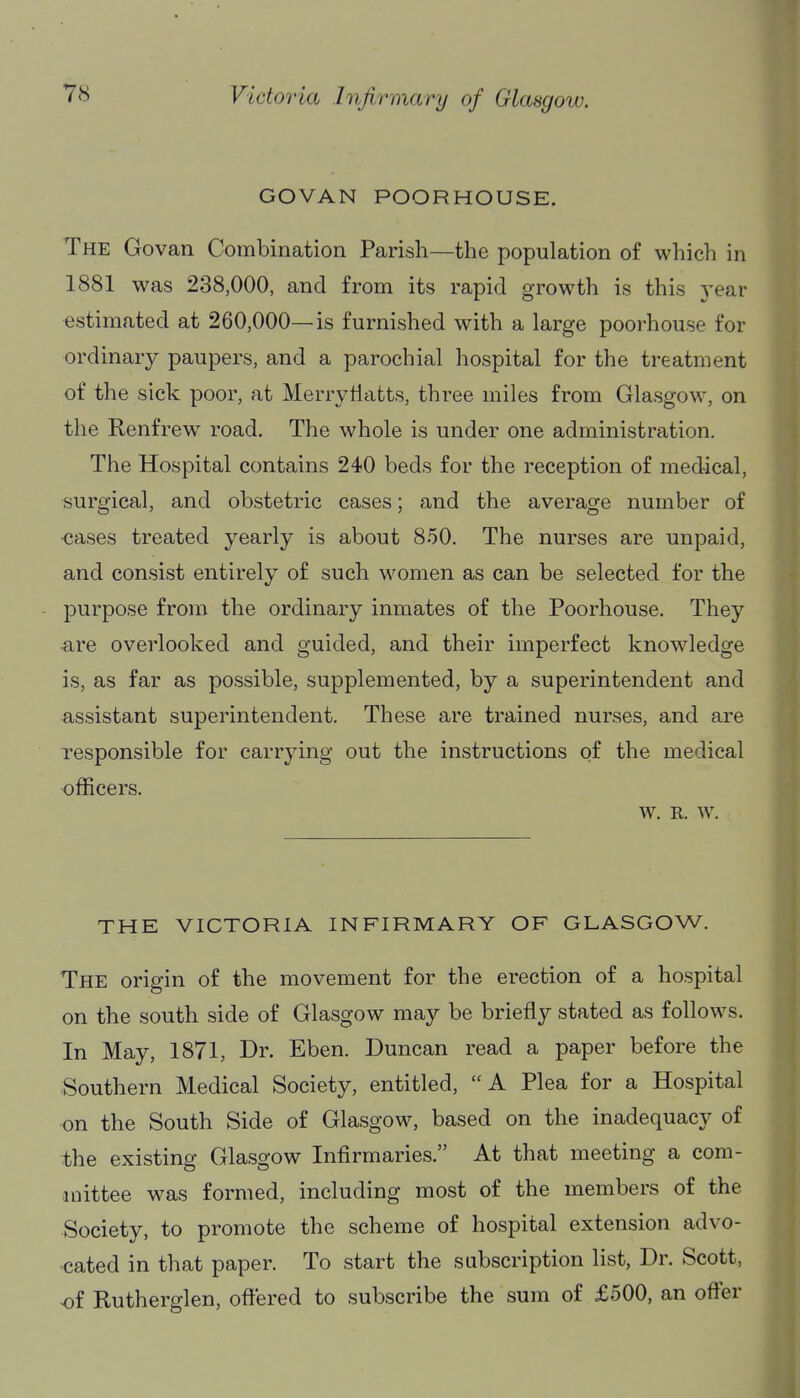 GOVAN POORHOUSE. The Govan Combination Parish—the population of which in 1881 was 238,000, and from its rapid growth is this year estimated at 260,000—is furnished with a large poorhouse for ordinary paupers, and a parochial hospital for the treatment of the sick poor, at Merrytiatts, three miles from Glasgow, on the Renfrew road. The whole is under one administration. The Hospital contains 240 beds for the reception of medical, surgical, and obstetric cases; and the average number of •cases treated yearly is about 850. The nurses are unpaid, and consist entirely of such women as can be selected for the purpose from the ordinary inmates of the Poorhouse. They -are overlooked and guided, and their imperfect knowledge is, as far as possible, supplemented, by a superintendent and assistant superintendent. These are trained nurses, and are responsible for carrying out the instructions of the medical officers. W. R. W. THE VICTORIA INFIRMARY OF GLASGOW. The origin of the movement for the erection of a hospital on the south side of Glasgow may be briefly stated as follows. In May, 1871, Dr. Eben. Duncan read a paper before the Southern Medical Society, entitled, A Plea for a Hospital on the South Side of Glasgow, based on the inadequacy of the existing Glasgow Infirmaries. At that meeting a com- •mittee w^as formed, including most of the members of the Society, to promote the scheme of hospital extension advo- cated in that paper. To start the subscription list, Dr. Scott, of Rutherglen, offered to subscribe the sum of £500, an offer