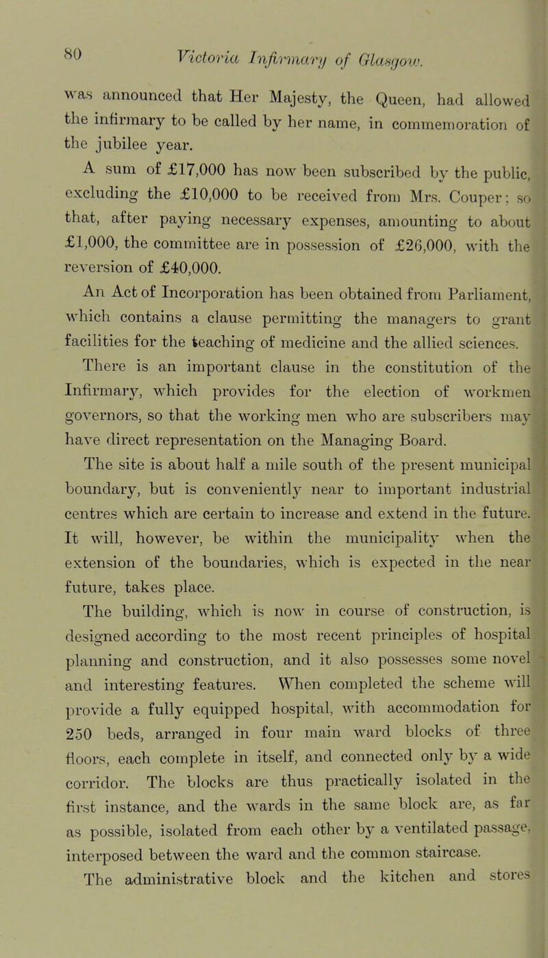 was announced that Her Majesty, the Queen, had allowed the infirmary to be called by her name, in commemoration of the jubilee year. A sum of £17,000 has now been subscribed by the public, excluding the £10,000 to be received from Mrs. Couper: so that, after paying necessary expenses, amounting to about £1,000, the committee are in possession of £26,000, with the reversion of £40,000. An Act of Incorporation has been obtained from Parliament, which contains a clause permitting the managers to grant facilities for the teaching of medicine and the allied sciences. There is an important clause in the constitution of the Infirmary, which provides for the election of workmen governors, so that the working men who are subscribers may have direct representation on the Managing Board. The site is about half a mile south of the present municipal boundary, but is conveniently near to important industrial centres which are certain to increase and extend in the future. It will, however, be within the municipality when the extension of the boundaries, which is expected in the near future, takes place. The building, which is now in course of construction, is designed according to the most recent principles of hospital planning and construction, and it also possesses some novel and interesting features. When completed the scheme will provide a fully equipped hospital, with accommodation for 250 beds, arranged in four main ward blocks of three floors, each complete in itself, and connected only by a wide corridor. The blocks are thus practically isolated in the first instance, and the wards in the same block are, as far as possible, isolated from each other by a ventilated passage, interposed between the ward and the common staircase. The administrative block and the kitchen and stores