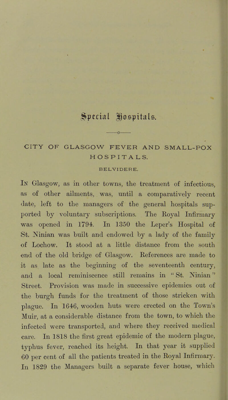 0 CITY OF GLASGOW FEVER AND SMALL-POX HOSPITALS. BELVIDERE. In Glasgow, as in other towns, the treatment of infectious, as of other aihnents, was, until a comparatively recent date, left to the managers of the general hospitals sup- ported by voluntary subscriptions. The Royal Infirmary was opened in 1794. In 1350 the Leper's Hospital of St. Ninian was built and endowed by a lady of the family of Lochow. It stood at a little distance from the south end of the old bridge of Glasgow. References are made to it as late as the beginning of the seventeenth century, and a local reminiscence still remains in  St. Ninian Street. Provision was made in successive epidemics out of the burgh funds for the treatment of those stricken with plague. In 1646, wooden huts were erected on the Town's Muir, at a considerable distance from the town, to which the infected were transported, and where they received medical care. In 1818 the first great epidemic of the modern plague, typhus fever, reached its height. In that year it supplied 60 per cent of all the patients treated in the Royal Infirmary. In 1829 the Managers built a separate fever house, which