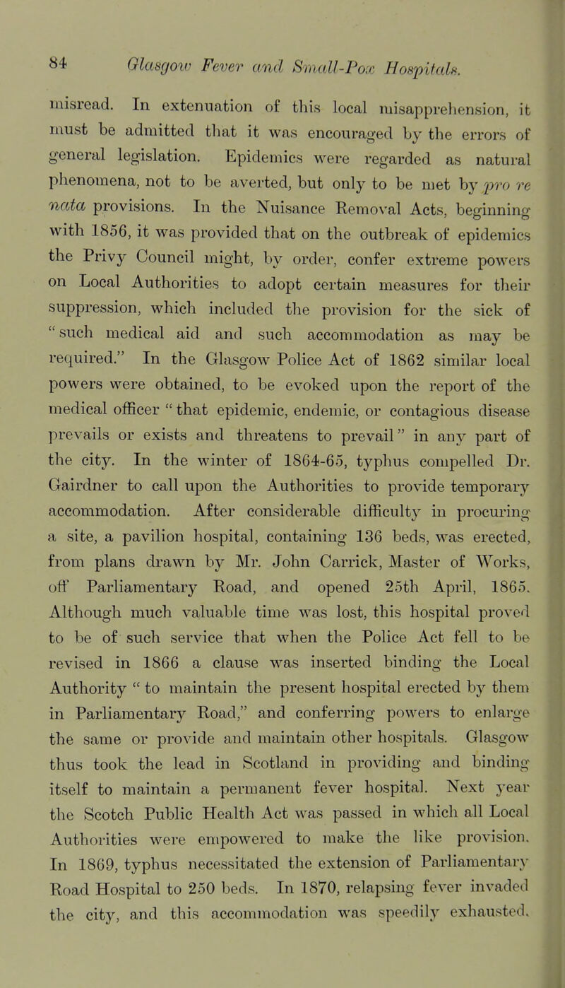 misread. In extenuation of this local misapprehension, it must be admitted that it was encouraged by the errors of general legislation. Epidemics w^ere regarded as natural phenomena, not to be averted, but only to be met by i^o re nata provisions. In the Nuisance Removal Acts, beginning with 1856, it was provided that on the outbreak of epidemics the Privy Council might, by order, confer extreme powers on Local Authorities to adopt certain measures for their suppression, which included the provision for the sick of such medical aid and such accommodation as may be required. In the Glasgow Police Act of 1862 similar local powers were obtained, to be evoked upon the report of the medical officer  that epidemic, endemic, or contagious disease prevails or exists and threatens to prevail in any part of the city. In the winter of 1864-65, typhus compelled Dr. Gairdner to call upon the Authorities to provide temporary accommodation. After considerable difficulty in procuring a site, a pavilion hospital, containing 136 beds, was erected, from plans drawn by Mr. John Carrick, Master of Works, off Parliamentary Road, and opened 25th April, 1865. Although much valuable time was lost, this hospital proved to be of such service that when the Police Act fell to be revised in 1866 a clause w^as inserted binding the Local Authority  to maintain the present hospital erected by them in Parliamentary Road, and conferring powers to enlarge the same or provide and maintain other hospitals. Glasgow thus took the lead in Scotland in providing and binding itself to maintain a permanent fever hospital. Next year the Scotch Public Health Act was passed in which all Local Authorities were empowered to make the like provision. In 1869, typhus necessitated the extension of Parliamentary Road Hospital to 250 beds. In 1870, relapsing fever invaded the city, and this accommodation was speedily exhausted.