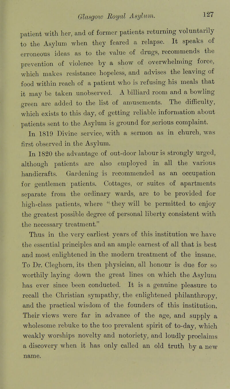 patient with her, and of former patients returning voluntarily to the Asylum when they feared a relapse. It speaks of erroneous ideas as to the value of drugs, recommends the prevention of violence by a show of overwhelming force, which makes resistance hopeless, and advises the leaving of food within reach of a patient who is refusing his meals that it may be taken unobserved. A billiard room and a bowling green are added to the list of amusements. The difficulty, which exists to this day, of getting reliable information about patients sent to the Asylum is ground for serious complaint. In 1819 Divine service, with a sermon as in church, was first observed in the Asylum. In 1820 the advantage of out-door labour is strongly urged, although patients are also employed in all the various handicrafts. Gardening is recommended as an occupation for gentlemen patients. Cottages, or suites of apartments separate from the ordinary wards, are to be provided for high-class patients, where  they will be permitted to enjoy the greatest possible degree of personal liberty consistent with the necessary treatment. Thus in the very earliest years of this institution we have the essential principles and an ample earnest of all that is best and most enlightened in the modern treatment of the insane. To Dr. Cleghorn, its then physician, all honour is due for so worthily laying down the great lines on which the Asylum has ever since been conducted. It is a genuine pleasure to recall the Christian sympathy, the enlightened philanthropy, and the practical wisdom of the founders of this institution. Their views were far in advance of the age, and supply a wholesome rebuke to the too prevalent spirit of to-day, which weakly worships novelty and notoriety, and loudly proclaims a discovery when it has only called an old truth by a new name.