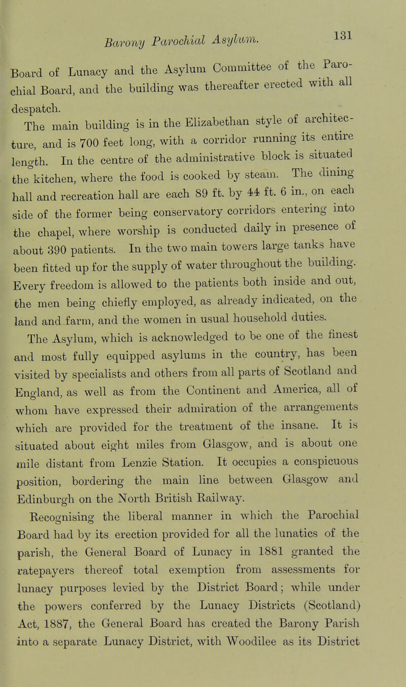 Board of Lunacy and the Asylum Committee of the Paro- chial Board, and the building was thereafter erected with all despatch. The main building is in the Elizabethan style of architec- ture, and is 700 feet long, with a corridor running its entire length. In the centre of the administrative block is situated the\itchen, where the food is cooked by steam. The dining hall and recreation hall are each 89 ft. by 44 ft. 6 in., on each side of the former being conservatory corridors entering into the chapel, where worship is conducted daily in presence of about 390 patients. In the two main towers large tanks have been fitted up for the supply of water throughout the building. Every freedom is allowed to the patients both inside and out, the men being chiefly employed, as already indicated, on the land and farm, and the women in usual household duties. The Asylum, which is acknowledged to be one of the finest and most fully equipped asylums in the country, has been visited by specialists and others from all parts of Scotland and Eno-land, as well as from the Continent and America, all of whom have expressed their admiration of the arrangements which are provided for the treatment of the insane. It is situated about eight miles from Glasgow, and is about one mile distant from Lenzie Station. It occupies a conspicuous position, bordering the main line between Glasgow and Edinburgh on the North British Railway. Recoonisins: the liberal manner in which the Parochial Board had by its erection provided for all the lunatics of the parish, the General Board of Lunacy in 1881 granted the ratepayers thereof total exemption from assessments for lunacy purposes levied by the District Board; while under the powers conferred by the Lunacy Districts (Scotland) Act, 1887, the General Board has created the Barony Parish into a separate Lunacy District, with Woodilee as its District