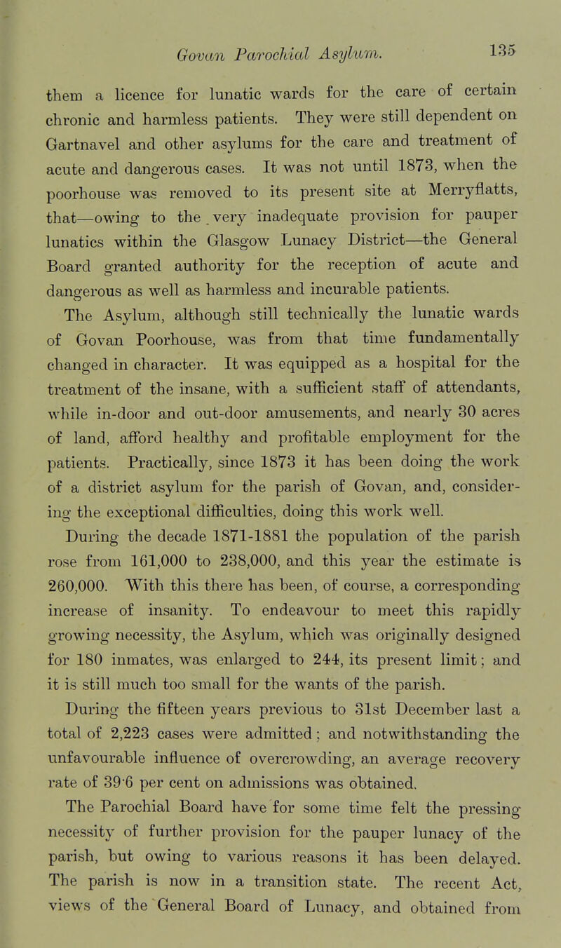 them a licence for lunatic wards for the care of certain chronic and harmless patients. They were still dependent on Gartnavel and other asylums for the care and treatment of acute and dangerous cases. It was not until 1873, when the poorhouse was removed to its present site at Merryflatts, that—owing to the . very inadequate provision for pauper lunatics within the Glasgow Lunacy District—the General Board granted authority for the reception of acute and dangerous as well as harmless and incurable patients. The Asylum, although still technically the lunatic wards of Govan Poorhouse, was from that time fundamentally changed in character. It was equipped as a hospital for the treatment of the insane, with a sufficient staff of attendants, while in-door and out-door amusements, and nearly 80 acres of land, afford healthy and profitable employment for the patients. Practically, since 1873 it has been doing the work of a district asylum for the parish of Govan, and, consider- ing the exceptional difficulties, doing this work well. During the decade 1871-1881 the population of the parish rose from 161,000 to 238,000, and this year the estimate is 260,000. With this there has been, of course, a corresponding- increase of insanity. To endeavour to meet this rapidly growing necessity, the Asylum, which was originally designed for 180 inmates, was enlarged to 244, its present limit; and it is still much too small for the wants of the parish. During the fifteen years previous to 31st December last a total of 2,223 cases were admitted; and notwithstanding the unfavourable influence of overcrowding, an average recovery rate of 396 per cent on admissions was obtained. The Parochial Board have for some time felt the pressing- necessity of further provision for the pauper lunacy of the parish, but owing to various reasons it has been delayed. The parish is now in a transition state. The recent Act, views of the General Board of Lunacy, and obtained from