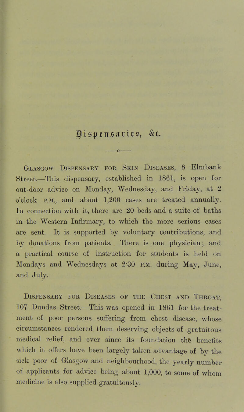 Glasgow Dispensary for Skin Diseases, 8 Elmbank Street.—This dispensaiy, established in 1861, is open for out-door advice on Monday, Wednesday, and Friday, at 2 o'clock P.M., and about 1,200 cases are treated annually. In connection with it, there are 20 beds and a suite of baths in the Western Infirmary, to which the more serious cases are sent. It is supported by voluntary contributions, and by donations from patients. There is one physician; and a practical course of instruction for students is held on Mondays and Wednesdays at 2-30 p.m. during May, June, and July. Dispensary for Diseases of the Chest and Throat, 107 Dundas Street.—This was opened in 1861 for the treat- ment of poor persons suffering from chest disease, whose circumstances rendered them deserving objects of gratuitous medical relief, and ever since its foundation thh benefits which it offers have been largely taken advantage of by the sick poor of Glasgow and neighbourhood, the yearly number of applicants for advice being about 1,000, to some of whom medicine is also supplied gratuitously.