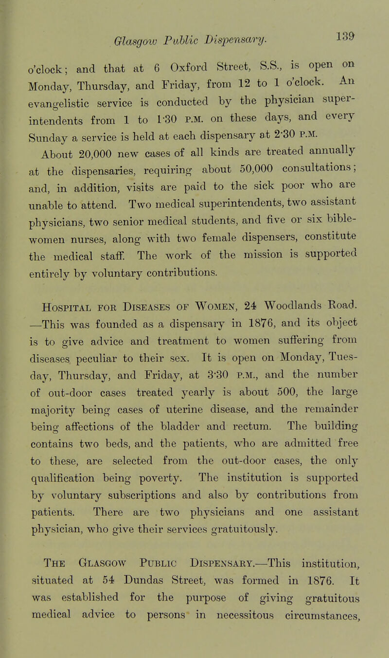 Glasgow Pahlic Dispensary. -L^i^ o'clock; and that at 6 Oxford Street, S.S., is open on Monday, Thursday, and Friday, from 12 to 1 o'clock. An evangelistic service is conducted by the physician super- intendents from 1 to 1-30 p.m. on these days, and every Sunday a service is held at each dispensary at 2-30 p.m. About 20,000 new cases of all kinds are treated annually at the dispensaries, requiring about 50,000 consultations; and, in addition, visits are paid to the sick poor who are unable to attend. Two medical superintendents, two assistant physicians, two senior medical students, and five or six bible- women nurses, along with two female dispensers, constitute the medical staff. The work of the mission is supported entirely by voluntary contributions. Hospital for Diseases of Women, 24 Woodlands Road. —This was founded as a dispensary in 1876, and its object is to give advice and treatment to women suffering from diseases peculiar to their sex. It is open on Monday, Tues- day, Thursday, and Friday, at 3-30 p.m., and the number of out-door cases treated yearly is about 500, the large majority being cases of uterine disease, and the remainder being affections of the bladder and rectum. The building contains two beds, and the patients, who are admitted free to these, are selected from the out-door cases, the only qualification being poverty. The institution is supported by voluntary subscriptions and also by contributions from patients. There are two physicians and one assistant physician, who give their services gratuitously. The Glasgow Public Dispensary.—This institution, situated at 54 Dundas Street, was formed in 1876. It was established for the purpose of giving gratuitous medical advice to persons in necessitous circumstances.