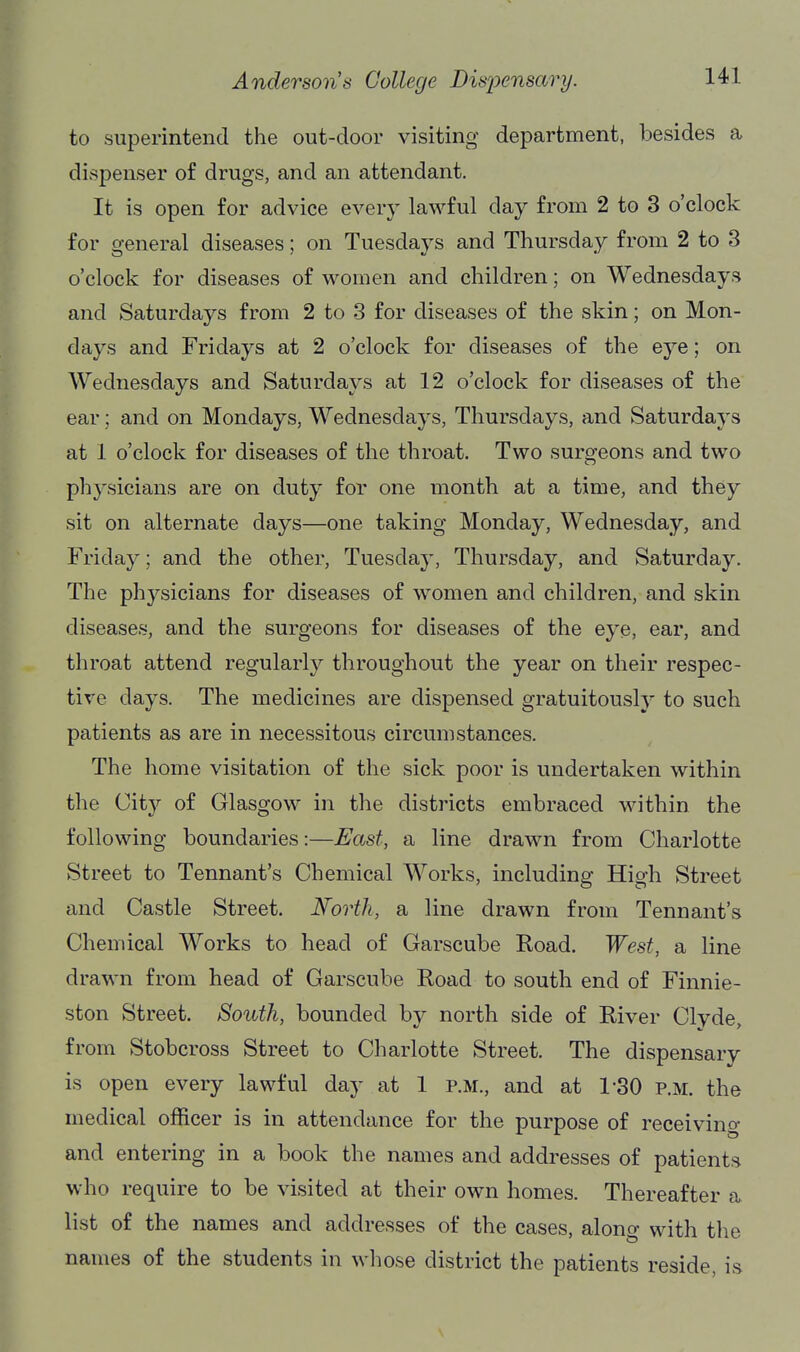 to superintend the out-door visiting department, besides a dispenser of drugs, and an attendant. It is open for advice every lawful day from 2 to 3 o'clock for general diseases; on Tuesdays and Thursday from 2 to 3 o'clock for diseases of women and children; on Wednesdays and Saturdays from 2 to 3 for diseases of the skin; on Mon- days and Fridays at 2 o'clock for diseases of the eye; on Wednesdays and Saturdays at 12 o'clock for diseases of the ear; and on Mondays, Wednesdays, Thursdays, and Saturdays at 1 o'clock for diseases of the throat. Two surgeons and two physicians are on duty for one month at a time, and they sit on alternate days—one taking Monday, Wednesday, and Friday; and the other, Tuesday, Thursday, and Saturday. The physicians for diseases of women and children, and skin diseases, and the surgeons for diseases of the eye, ear, and throat attend regularly throughout the year on their respec- tive days. The medicines are dispensed gratuitously to such patients as are in necessitous circumstances. The home visitation of the sick poor is undertaken within the City of Glasgow in the districts embraced within the following boundaries:—East, a line drawn from Charlotte Street to Tennant's Chemical Works, including High Street and Castle Street. North, a line drawn from Tennant's Chemical Works to head of Garscube Road. West, a line drawn from head of Garscube Road to south end of Finnie- ston Street. South, bounded by north side of River Clyde, from Stobcross Street to Charlotte Street. The dispensary is open every lawful day at 1 p.m., and at 1-30 P.M. the medical officer is in attendance for the purpose of receiving and entering in a book the names and addresses of patients who require to be visited at their own homes. Thereafter a list of the names and addresses of the cases, along with the names of the students in whose district the patients reside, is