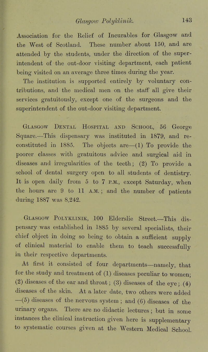 Association for the Relief of Incurables for Glasgow and the West of Scotland. These number about 150, and are attended by the students, under the direction of the super- intendent of the out-door visiting department, each patient being visited on an average three times during the year. The institution is supported entirely by voluntary con- tributions, and the medical men on the staff all give their services gratuitously, except one of the surgeons and the superintendent of the out-door visiting department. Glasgow Dental Hospital and School, 56 George Square.—This dispensary was instituted in 1879, and re- constituted in 1885. The objects are—(1) To provide the poorer classes with gratuitous advice and surgical aid in diseases and irregularities of the teeth; (2) To provide a school of dental surgery open to all students of dentistr3^ It is open daily from 5 to 7 P.M., except Saturday, when the hours are 9 to 11 a.m. ; and the number of patients during 1887 was 8,242. Glasgow Polyklinik, 100 Elderslie Street.—This dis- pensary was established in 1885 by several specialists, their chief object in doing so being to obtain a sufficient supply of clinical material to enable them to teach successfully in their respective departments. At first it consisted of four departments—namely, that for the study and treatment of (1) diseases peculiar to women; (2) diseases of the ear and throat; (3) diseases of the eye; (4) diseases of the skin. At a later date, two others were added —(5) diseases of the nervous system ; and (6) diseases of the urinary organs. There are no didactic lectures ; but in some instances the clinical instruction given here is supplementary to systematic courses given at the Western Medical School.