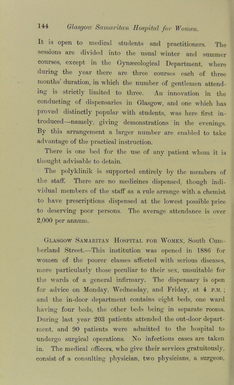 It is open to medical students and practitioners. The sessions are divided into the usual winter and summer courses, except in the Gynaecological Department, where during the year there are three courses each of three months' duration, in which the number of gentlemen attend- ing is strictly limited to three. An innovation in the conducting of dispensaries in Glasgow, and one which has proved distinctly popular with students, was here first in- troduced—namely, giving demonstrations in the evenings. By this arrangement a larger number are enabled to take advantage of the practical instruction. There is one bed for the use of any patient whom it is thought advisable to detain. The polyklinik is supported entirely by the members of the staff. There are no medicines dispensed, though indi- vidual members of the staff as a rule arrange with a chemist to have prescriptions dispensed at the lowest possible price to deserving poor persons. The average attendance is over 2,000 per annum. Glasgow Samaritan Hospital for Women, South Cum- berland Street.—This institution was opened in 1886 for women of the poorer classes affected with serious diseases, more particularly those peculiar to their sex, unsuitable for the wards of a general infirmary. Tlie dispensary is open for advice on Monday, Wednesday, and Friday, at 4 p.m. ; and the in-door department contains eight beds, one ward having four beds, the other beds being in separate rooms. During last year 203 patients attended the out-door depart- ment, and 90 patients were admitted to the hospital to undergo surgical operations. No infectious cases are taken in. The medical officers, who give their services gratuitously, consist of a consulting physician, two physicians, a surgeon,