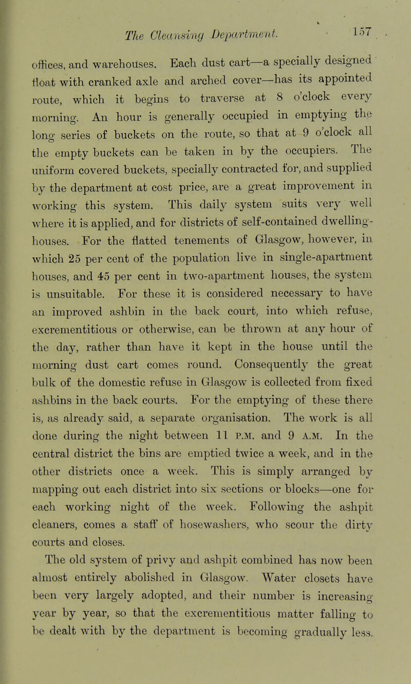 The Cleanshiy Department ■ loT offices, and warehouses. Each dust cart—a specially designed ' float with cranked axle and arched cover—has its appointed route, which it begins to traverse at 8 o'clock every morning. An hour is generally occupied in emptying the lono- series of buckets on the route, so that at 9 o'clock all the empty buckets can be taken in by the occupiers. The uniform covered buckets, specially contracted for, and supplied by the department at cost price, are a great improvement in working this system. This daily system suits very well where it is applied, and for districts of self-contained dwelling- houses. For the flatted tenements of Glasgow, however, in which 25 per cent of the population live in single-apartment houses, and 45 per cent in two-apartment houses, the system is unsuitable. For these it is considered necessary to have an improved ashbin in the back court, into which refuse, excrementitious or otherwise, can be thrown at any hour of the day, rather than have it kept in the house until the morning dust cart comes round. Consequently the great bulk of the domestic refuse in Glasgow is collected from fixed ashbins in the back courts. For the emptying of these there is, as already said, a separate organisation. The work is all done during the night between 11 p.m. and 9 A.M. In the central district the bins are emptied twice a week, and in the other districts once a week. This is simply arranged by mapping out each district into six sections or blocks—one for each working night of the week. Following the ashpit cleaners, comes a staff of hosewashers, who scour the dirty courts and closes. The old system of privy and ashpit combined has now been almost entirely abolished in Glasgow. Water closets have been very largely adopted, and their number is increasing year by year, so that the excrementitious matter falling to be dealt with by the department is becoming gradually less.