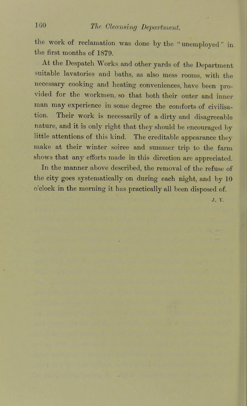 the work of reclamation was done by the  unemployed  in the first months of 1879. At the Despatch Works and other yards of the Department suitable lavatories and baths, as also mess rooms, with the necessary cooking and heating conveniences, have been pro- vided for the workmen, so that both their outer and inner man may experience in some degree the comforts of civilisa- tion. Their work is necessarily of a dirty and disagreeable nature, and it is only right that they should be encouraged by little attentions of this kind. The creditable appearance they make at their winter soiree and summer trip to the farm shows that any efforts made in this direction are appreciated. In the manner above described, the removal of the refuse of the city goes systematically on during each night, and by 10 o'clock in the morning it has practically all been disposed of. J. Y.