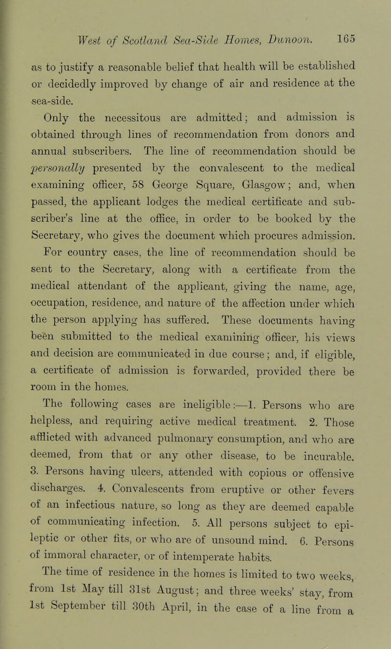 as to justify a reasonable belief that health will be established or decidedly improved by change of air and residence at the sea-side. Only the necessitous are admitted; and admission is obtained through lines of recommendation from donors and annual subscribers. The line of recommendation should be 2oersonally presented by the convalescent to the medical examining officer, 58 George Square, Glasgow; and, when passed, the applicant lodges the medical certificate and sub- scriber's line at the office, in order to be booked by the Secretary, who gives the document which procures admission. For country cases, the line of recommendation should be sent to the Secretary, along with a certificate from the medical attendant of the applicant, giving the name, age, occupation, residence, and nature of the affection under which the person applying has suffered. These documents having been submitted to the medical examining officer, his views and decision are communicated in due course; and, if eligible, a certificate of admission is forwarded, provided there be room in the homes. The following cases are ineligible:—1. Persons who are helpless, and requiring active medical treatment. 2. Those afflicted with advanced pulmonary consumption, and who are deemed, from that or any other disease, to be incurable. 3. Persons having ulcers, attended with copious or offensive discharges. 4. Convalescents from eruptive or other fevers of an infectious nature, so long as they are deemed capable of communicating infection. 5. All persons subject to epi- leptic or other fits, or who are of unsound mind. 6. Persons of immoral character, or of intemperate habits. The time of residence in the homes is limited to two weeks, from 1st May till 31st August; and three weeks' stay, from 1st September till 30th April, in the case of a line from a