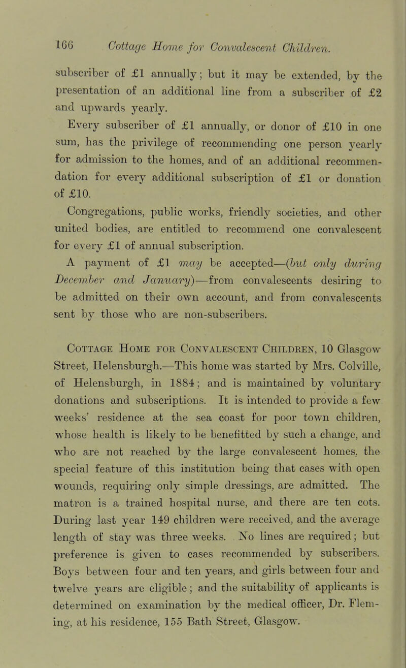 Cottage Home for Convalescent Children. subscriber of £1 annually; but it may be extended, by the presentation of an additional line from a subscriber of £2 and upwards yearly. Every subscriber of £1 annually, or donor of £10 in one sum, has the privilege of recommending one person yearly for admission to the homes, and of an additional recommen- dation for every additional subscription of £1 or donation of £10. Congregations, public works, friendly societies, and other united bodies, are entitled to recommend one convalescent for every £1 of annual subscription. A payment of £1 may be accepted—(hut only during December and January)—from convalescents desiring to be admitted on their own account, and from convalescents sent by those who are non-subscribers. Cottage Home for Convalescent Children, 10 Glasgow Street, Helensburgh.—This home was started by Mrs. Colville, of Helensburgh, in 1884; and is maintained by voluntary donations and subscriptions. It is intended to provide a few weeks' residence at the sea coast for poor town children, W'hose health is likely to be benefitted by such a change, and who are not reached by the large convalescent homes, the special feature of this institution being that cases with open wounds, requiring only simple dressings, are admitted. The matron is a trained hospital nurse, and there are ten cots. During last year 149 children were received, and the average length of stay was three weeks. No lines are required; but preference is given to cases recommended by subscribers. Boys between four and ten years, and girls between four and twelve years are eligible; and the suitability of applicants is determined on examination by the medical officer, Dr. Flem- ing, at his residence, 155 Bath Street, Glasgow.