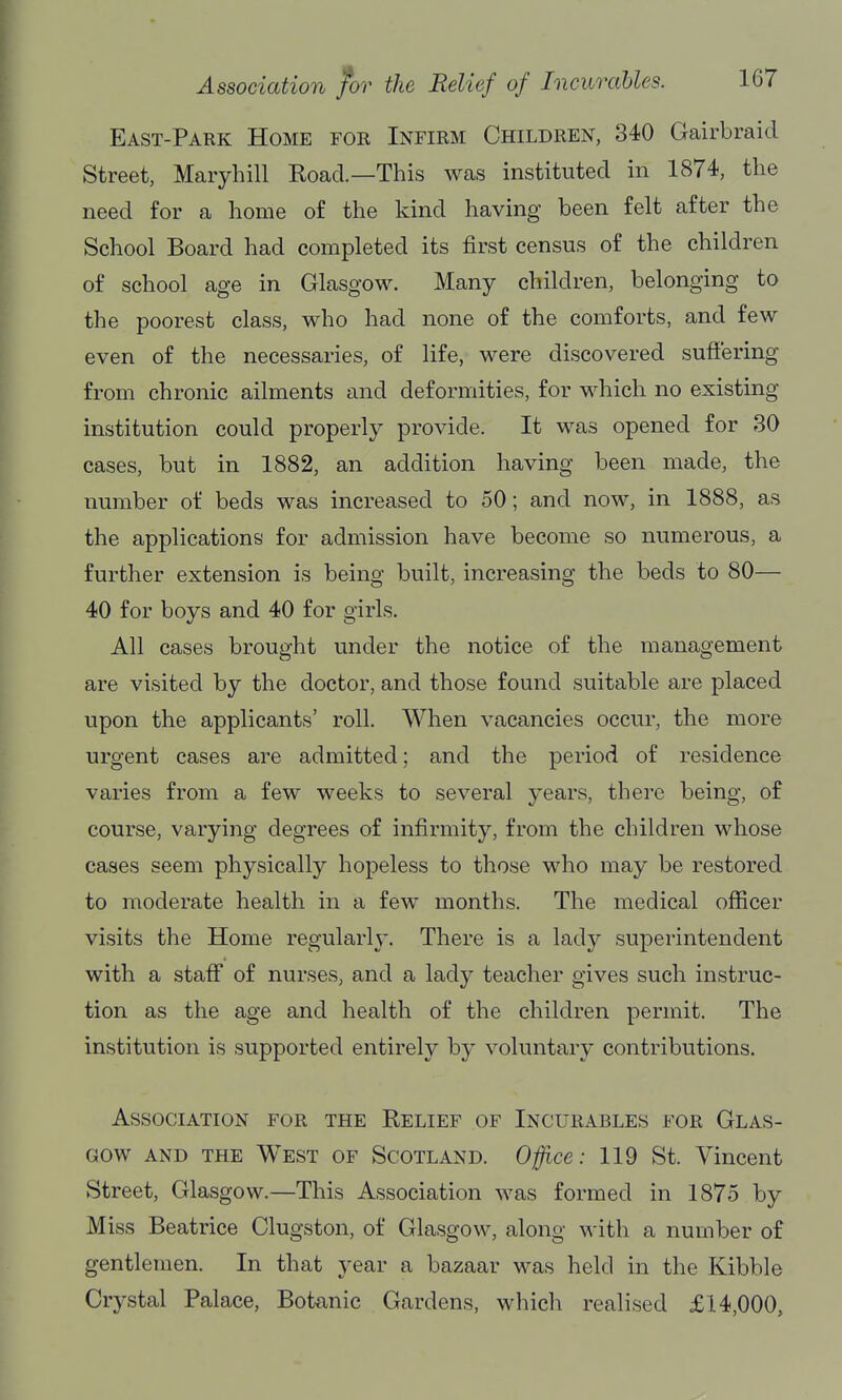 East-Park Home for Infirm Children, 340 Gairbraid Street, Maryhill Road.—This was instituted in 1874, the need for a home of the kind having been felt after the School Board had completed its first census of the children of school age in Glasgow. Many children, belonging to the poorest class, who had none of the comforts, and few even of the necessaries, of life, were discovered suft'ering from chronic ailments and deformities, for which no existing institution could properly provide. It was opened for 30 cases, but in 1882, an addition having been made, the number of beds was increased to 50; and now, in 1888, as the applications for admission have become so numerous, a further extension is being built, increasing the beds to 80— 40 for boys and 40 for girls. All cases brought under the notice of the management are visited by the doctor, and those found suitable are placed upon the applicants' roll. When vacancies occur, the more urgent cases are admitted; and the period of residence varies from a few weeks to several years, there being, of course, varying degrees of infirmity, from the children whose cases seem physically hopeless to those who may be restored to moderate health in a few months. The medical officer visits the Home regularly. There is a lady superintendent with a staff of nurses, and a lady teacher gives such instruc- tion as the age and health of the children permit. The institution is supported entirelj^ by voluntary contributions. Association for the Relief of Incurables for Glas- gow AND the West of Scotland. Ojfice: 119 St. Vincent Street, Glasgow.—This Association was formed in 1875 by Miss Beatrice Clugston, of Glasgow, along with a number of gentlemen. In that year a bazaar was held in the Kibble Crystal Palace, Botanic Gardens, which realised £14,000,