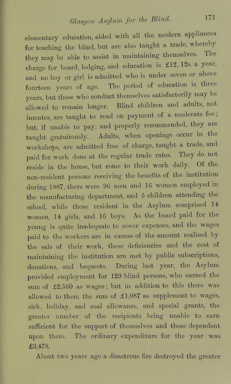 elementary education, aided with all the modern appliances for teaching the blind, but are also taught a trade, whereby they may be able to assist in maintaining themselves. The charge for board, lodging, and education is £12, 12s. a year, and no boy or girl is admitted who is under seven or above fourteen years of age. The period of education is three years, but those who conduct themselves satisfactorily may be allowed to remain longer. Blind children and adults, not inmates, are taught to read on payment of a moderate fee; but, if unable to pay, and properly recommended, they are taught gratuitously. Adults, when openings occur in the workshops, are admitted free of charge, taught a trade, and paid for work done at the regular trade rates. They do not reside in the house, but come to their work daily. Of the non-resident persons receiving the benefits of the institution during 1887, there were 96 men and 16 women employed in the manufacturing department, and 5 children attending the school, while those resident in the Asylum comprised 14 women, 14 girls, and 16 boys. As the board paid for the young is quite inadequate to cover expenses, and the wages paid to the workers are in excess of the amount realised by the sale of their work, these deficiencies and the cost of maintaining the institution are met by public subscriptions, donations, and bequests. During last year, the Asylum provided employment for 129 blind persons, who earned the sum of £2,560 as wages; but in addition to this there was allowed to them the sum of £1,087 as supplement to wages, sick, holiday, and coal allowance, and special grants, the greater number of the recipients being unable to earn sufficient for the support of themselves and those dependent upon them. The ordinary expenditure for the year was £3,478. About two years ago a disastrous fire destroyed the greater