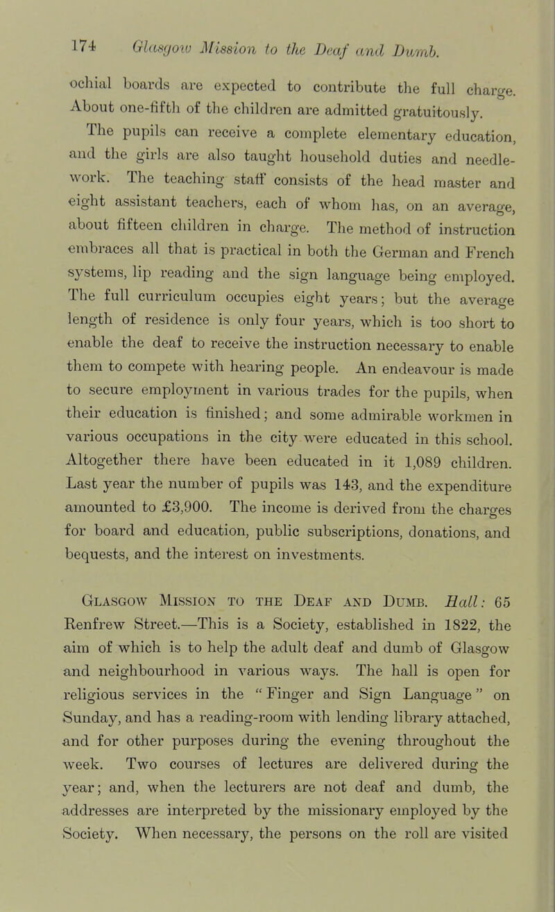 ochial boards are expected to contribute the full charge. About one-fifth of the children are admitted gratuitously. The pupils can receive a complete elementary education, and the girls are also taught household duties and needle- work. The teaching staff consists of the head master and eight assistant teachers, each of whom has, on an average, about fifteen children in charge. The method of instruction embraces all that is practical in both the German and French systems, lip reading and the sign language being employed. The full curriculum occupies eight years; but the average length of residence is only four years, which is too short to enable the deaf to receive the instruction necessary to enable them to compete with hearing people. An endeavour is made to secure employment in various trades for the pupils, when their education is finished; and some admirable workmen in various occupations in the city were educated in this school. Altogether there have been educated in it 1,089 children. Last year the number of pupils was 143, and the expenditure amounted to £3,900. The income is derived from the charges for board and education, public subscriptions, donations, and bequests, and the interest on investments. Glasgow Mission to the Deaf and Dumb. Hall: 65 Eenfrew Street.—This is a Society, established in 1822, the aim of which is to help the adult deaf and dumb of Glasgow and neighbourhood in various ways. The hall is open for religious services in the  Finger and Sign Language on Sunday, and has a reading-room with lending library attached, and for other purposes during the evening throughout the week. Two courses of lectures are delivered during: the year; and, when the lecturers are not deaf and dumb, the addresses are interpreted by the missionary employed by the Society. When necessary, the persons on the roll are visited