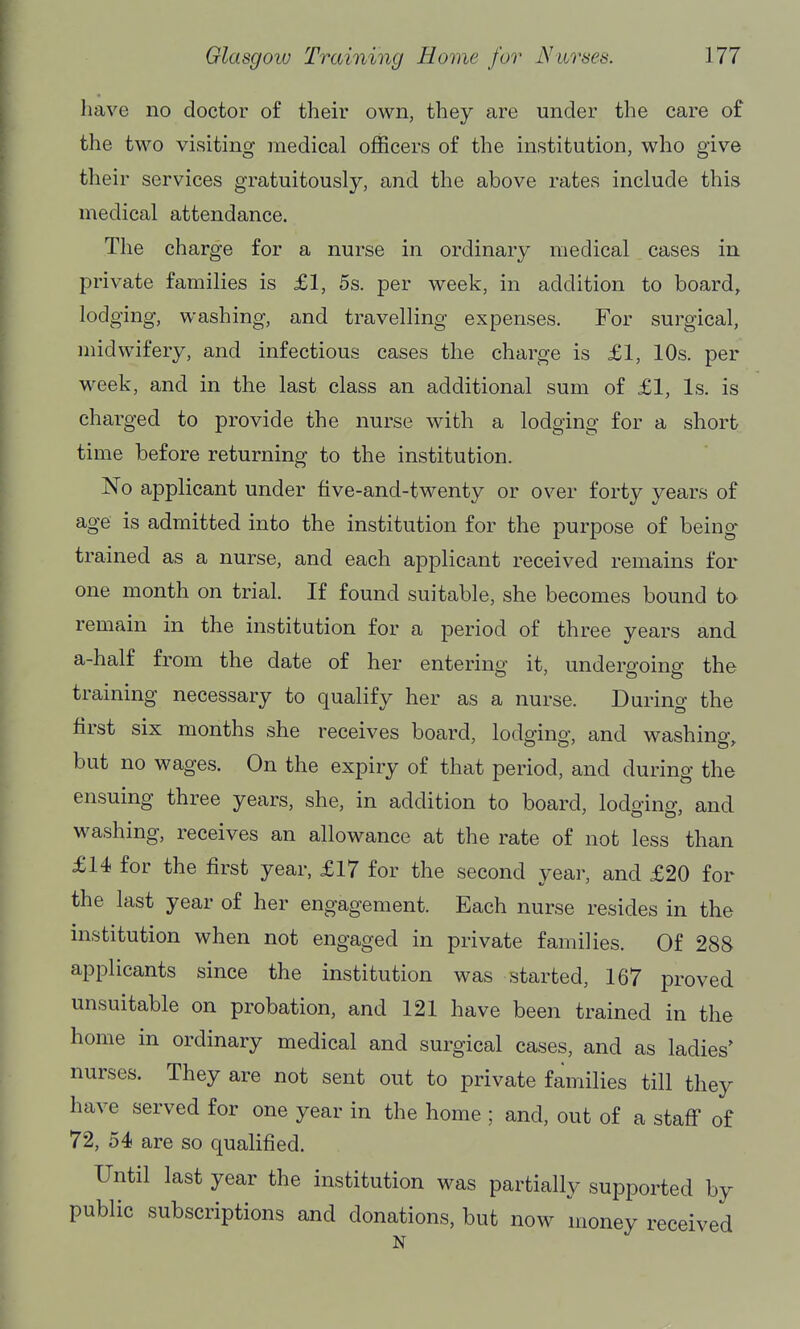 have no doctor of their own, they are under the care of the two visiting medical officers of the institution, who give their services gratuitously, and the above rates include this medical attendance. The charge for a nurse in ordinary medical cases in private families is £1, 5s. per week, in addition to board, lodging, washing, and travelling expenses. For surgical, midwifery, and infectious cases the charge is £1, 10s. per week, and in the last class an additional sum of £1, Is. is charged to provide the nurse with a lodging for a short time before returning to the institution. No applicant under five-and-twenty or over forty years of age is admitted into the institution for the purpose of being trained as a nurse, and each applicant received remains for one month on trial. If found suitable, she becomes bound to remain in the institution for a period of three years and a-half from the date of her entering it, undergoing the training necessary to qualify her as a nurse. During the first six months she receives board, lodging, and washing, but no wages. On the expiry of that period, and during the ensuing three years, she, in addition to board, lodoing, and washing, receives an allowance at the rate of not less than £14 for the first year, £17 for the second year, and £20 for the last year of her engagement. Each nurse resides in the institution when not engaged in private families. Of 288 applicants since the institution was started, 167 proved unsuitable on probation, and 121 have been trained in the home in ordinary medical and surgical cases, and as ladies' nurses. They are not sent out to private families till they have served for one year in the home ; and, out of a staff of 72, 54 are so qualified. Until last year the institution was partially supported by public subscriptions and donations, but now money received N