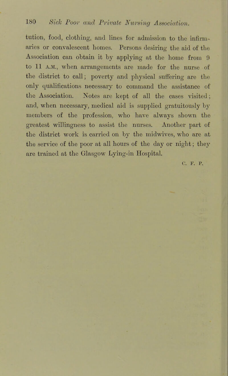 tution, food, clothing, and lines for admission to the infirm- aries or convalescent homes. Persons desiring the aid of tlie Association can obtain it by applying at the home from 0 to 11 A.M., when arrangements are made for the nurse of the district to call; poverty and physical suffering are the only qualifications necessary to command the assistance of the Association. Notes are kept of all the cases visited; and, when necessary, medical aid is supplied gratuitously by members of the profession, who have always shown the greatest willingness to assist the nurses. Another part of the district work is carried on by the midwives, who are at the service of the poor at all hours of the day or night; they are trained at the Glasgow Lying-in Hospital. 0. F. p.
