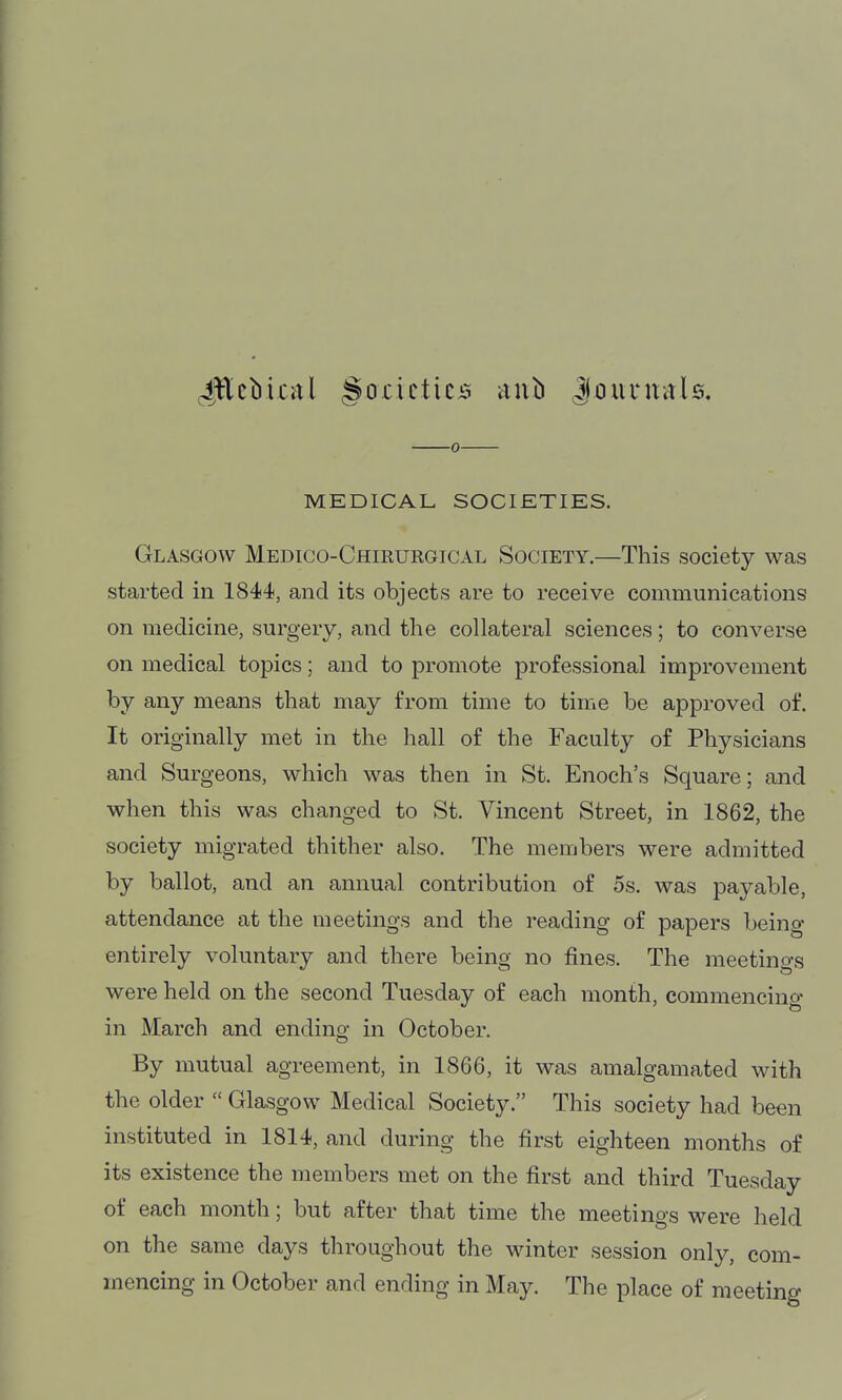 JEcbical §oxicticii anb Joiinrals. 0 MEDICAL SOCIETIES. Glasgow Medico-Chirurgical Society.—This society was started in 1844, and its objects are to receive communications on medicine, surgery, and the collateral sciences; to converse on medical topics; and to promote professional improvement by any means that may from time to time be approved of. It originally met in the hall of the Faculty of Physicians and Surgeons, which was then in St. Enoch's Square; and when this was changed to St. Vincent Street, in 1862, the society migrated thither also. The members were admitted by ballot, and an annual contribution of 5s. was payable, attendance at the meetings and the reading of papers being entirely voluntary and there being no fines. The meetings were held on the second Tuesday of each month, commencing in March and endino- in October. By mutual agreement, in 1866, it was amalgamated with the older  Glasgow Medical Society. This society had been instituted in 1814, and during the first eighteen months of its existence the members met on the first and third Tuesday of each month; but after that time the meetings were held on the same days throughout the winter session only, com- mencing in October and ending in May. The place of meeting