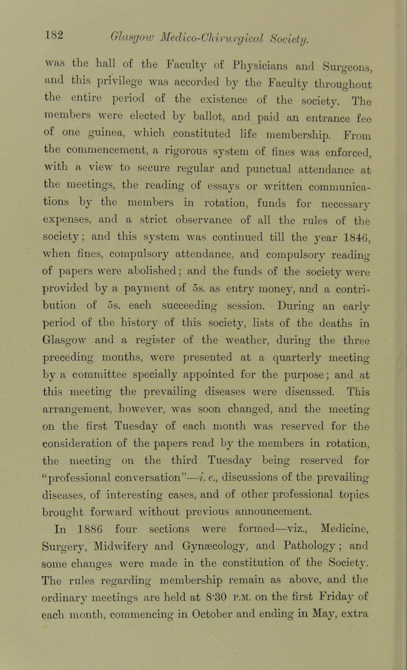 was the hall of the Faculty of Physicians and Surgeons, and this privilege was accorded by the Faculty throughout the entire period of the existence of the society. The members were elected by ballot, and paid an entrance fee of one guinea, which constituted life membership. From the commencement, a rigorous system of fines was enforced, with a view to secure regular and punctual attendance at the meetings, the reading of essays or written communica- tions by the members in rotation, funds for necessary expenses, and a strict observance of all the rules of the society; and this system was continued till the year 1846, when fines, compulsory attendance, and compulsory reading of papers were abolished; and the funds of the society were provided by a payment of 5s. as entry money, and a contri- bution of OS. each succeeding session. During an early period of the history of this society, lists of the deaths in Glasgow and a register of the weather, during the three preceding months, were presented at a quarterly meeting by a committee specially appointed for the purpose; and at this meeting the prevailing diseases were discussed. This arrangement, however, was soon changed, and the meeting on the first Tuesday of each month was reserved for the consideration of the papers read by the members in rotation, the meeting on the third Tuesday being reserved for professional conversation—i. e., discussions of the prevailing- diseases, of interesting cases, and of other professional topics brought forward without previous announcement. In 1886 four sections were formed—viz., Medicine, Surgery, Midwifery and Gynaecology, and Pathology; and some changes were made in the constitution of the Societv. The rules regarding membership remain as above, and the ordinary meetings are held at 8-30 p.m. on the first Friday of each month, commencing in October and ending in May, extra