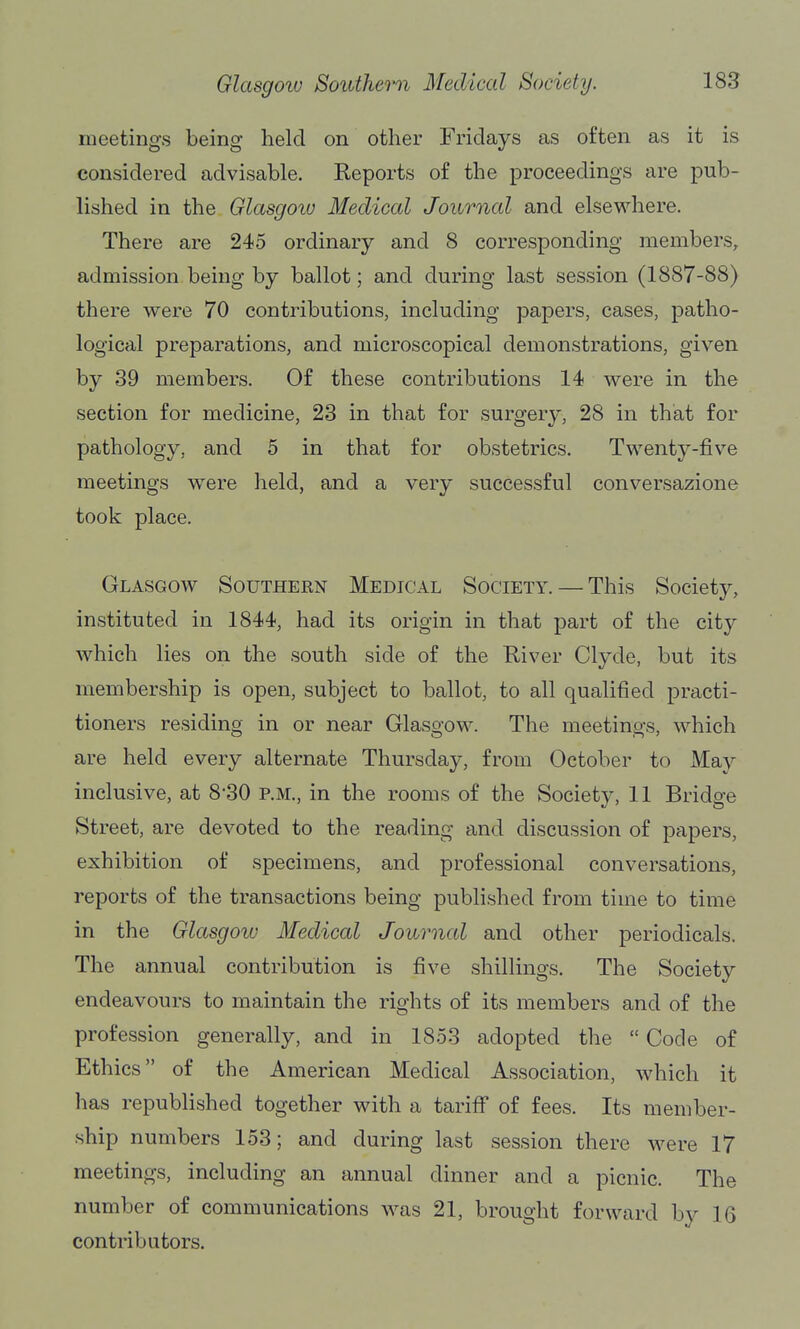 meetings being held on other Fridays as often as it is considered advisable. Reports of the proceedings are pub- lished in the Glasgow Medical Journal and elsewhere. There are 245 ordinary and 8 corresponding members^ admission being by ballot; and during last session (1887-88) there were 70 contributions, including papers, cases, patho- logical preparations, and microscopical demonstrations, given by 39 members. Of these contributions 14 were in the section for medicine, 23 in that for surgery, 28 in that for pathology, and 5 in that for obstetrics. Twenty-five meetings were held, and a very successful conversazione took place. Glasgoav Southeen Medical Society. — This Society, instituted in 1844, had its origin in that part of the city which lies on the south side of the River Clyde, but its membership is open, subject to ballot, to all qualified practi- tioners residing in or near Glasgow. The meetings, which are held every alternate Thursday, from October to May inclusive, at 8'30 p.m., in the rooms of the Society, 11 Bridge Street, are devoted to the reading and discussion of papers, exhibition of specimens, and professional conversations, reports of the transactions being published from time to time in the Glasgow Medical Jowrncd and other periodicals. The annual contribution is five shillings. The Society endeavours to maintain the rights of its members and of the profession generally, and in 1853 adopted the  Code of Ethics of the American Medical Association, which it has republished together with a tariiF of fees. Its member- ship numbers 153; and during last session there were 17 meetings, including an annual dinner and a picnic. The number of communications was 21, brought forward by 16 contributors.