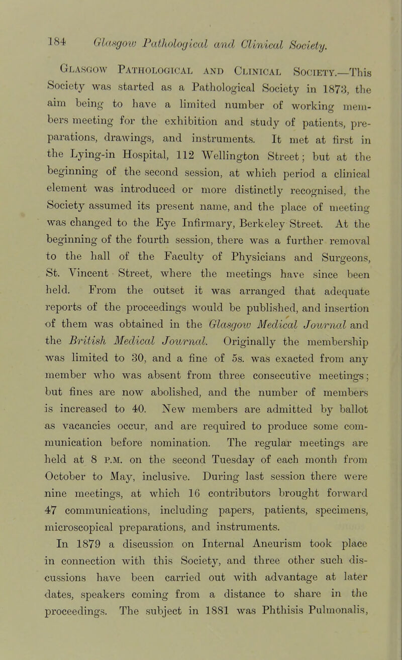 Glasgow Pathological and Clinical Society.—This Society was started as a Pathological Society in 1873, the aim being to have a limited number of workincr mem- bers meeting for the exhibition and study of patients, pi-e- parations, drawings, and instruments. It met at first in the Lying-in Hospital, 112 Wellington Street; but at the beginning of the second session, at which period a clinical element was introduced or more distinctly recognised, the Society assumed its present name, and the place of meeting was changed to the Eye Infirmary, Berkeley Street. At the beginning of the fourth session, there was a further removal to the hall of the Faculty of Physicians and Surgeons, St. Vincent Street, where the meetings have since been held. From the outset it was arranged that adequate reports of the proceedings would be published, and insertion of them was obtained in the Glasgow Medical Journal and the British Medical Journal. Originally the membership was limited to 30, and a fine of 5s. was exacted from any member M^ho was absent from three consecutive meetings; but fines are now abolished, and the number of members is increased to 40. New members are admitted by ballot as vacancies occur, and are required to produce some com- munication before nomination. The regular meetings are held at 8 p.m. on the second Tuesday of each month from October to May, inclusive. During last session there were nine meetings, at which 16 contributors brought forward 47 communications, including papers, patients, specimens, microscopical preparations, and instruments. In 1879 a discussion on Internal Aneurism took place in connection with this Society, and three other such dis- cussions have been carried out with advantage at later dates, speakers coming from a distance to share in the proceedings. The subject in 1881 was Phthisis Pulmonalis,