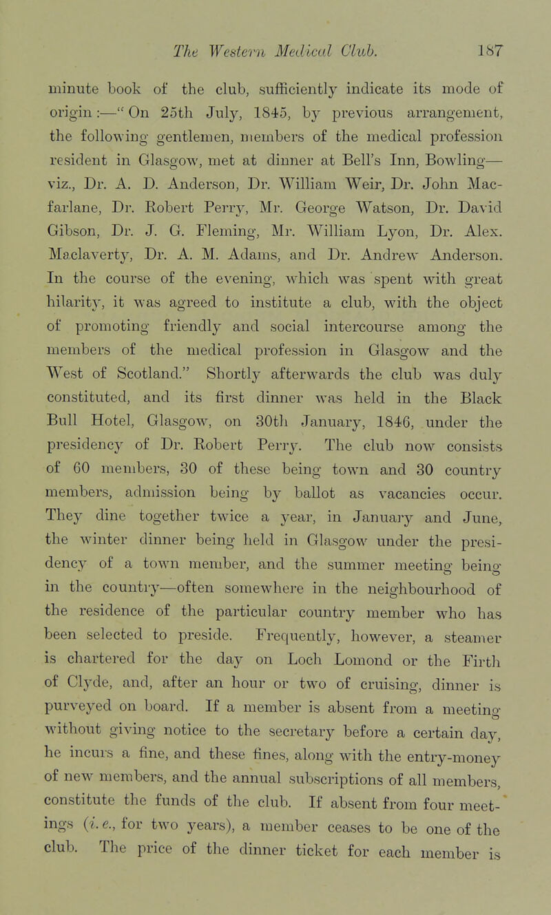minute book of the club, sufficiently indicate its mode of origin:— On 25th July, 1845, by previous arrangement, the following gentlemen, members of the medical profession resident in Glasgow, met at dinner at Bell's Inn, Bowling— viz., Dr. A. D. Anderson, Dr. William Weir, Dr. John Mac- farlane. Dr. Robert Perry, Mr. George Watson, Dr. David Gibson, Dr. J. G. Fleming, Mr. William Lyon, Dr. Alex. Maclaverty, Dr. A. M. Adams, and Dr. Andrew Anderson. In the course of the evening, which was spent with great hilarity, it was agreed to institute a club, with the object of promoting friendly and social intercourse among the members of the medical profession in Glasgow and the West of Scotland. Shortly afterwards the club was duly constituted, and its first dinner was held in the Black Bull Hotel, Glasgow^ on 30th January, 1846, under the presidency of Dr. Robert Perry. The club now^ consists of 60 members, 30 of these being town and 30 country members, admission being by ballot as vacancies occur. They dine together twice a year, in January and June, the winter dinner being held in Glasgow under the presi- dency of a town member, and the summer meeting beino- in the country—often somewhere in the neighbourhood of the residence of the particular country member who has been selected to preside. Frequently, however, a steamer is chartered for the day on Loch Lomond or the Firth of Clyde, and, after an hour or tw^o of cruising, dinner is purveyed on board. If a member is absent from a meetino- without giving notice to the secretary before a certain day, he incurs a fine, and these fines, along with the entry-money of new members, and the annual subscriptions of all members constitute the funds of the club. If absent from four meet-' ings {i. e., for tw^o years), a member ceases to be one of the club. The price of the dinner ticket for each member is