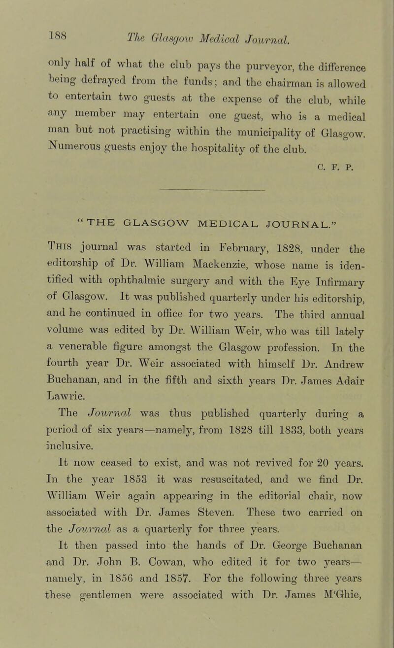 only half of what the club pays the purveyor, the difference being defrayed from the funds; and the chairman is allowed to entertain two guests at the expense of the club, while any member may entertain one guest, who is a medical man but not practising within the municipality of Glasgow. Numerous guests enjoy the hospitality of the club. c. F. p. THE GLASGOW MEDICAL JOURNAL. This journal was started in February, 1828, under the editorship of Dr. William Mackenzie, whose name is iden- tified with ophthalmic surgery and with the Eye Infirmary of Glasgow. It was published quarterly under his editorship, and he continued in office for two years. The third annual volume was edited by Dr. William Weir, who was till lately a venerable figure amongst the Glasgow profession. In the fourth year Dr. Weir associated with himself Dr. Andrew Buchanan, and in the fifth and sixth years Dr. James Adair Lawrie. The Journal was thus published quarterly during a period of six years—namely, from 1828 till 1833, both years inclusive. It now ceased to exist, and was not revived for 20 years. In the year 1853 it was resuscitated, and we find Dr. William Weir again appearing in the editorial chair, now associated with Dr. James Steven. These two carried on the Journal as a quarterly for three years. It then passed into the hands of Dr. George Buchanan and Dr. John B. Cowan, who edited it for two years— namely, in 1856 and 1857. For the following three years these gentlemen were associated with Dr. James M'Ghie,