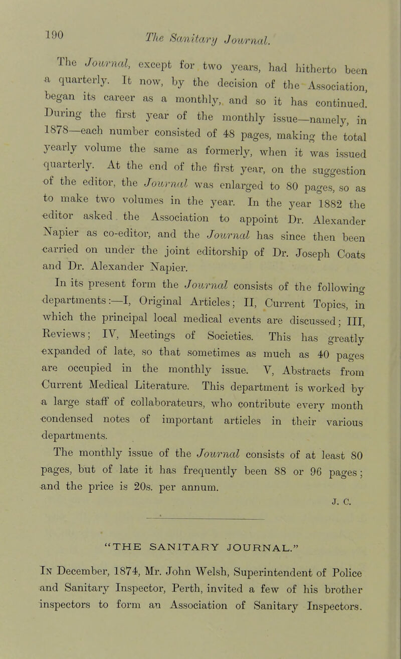 The Journal, except for two years, had hitherto been a quarterly. It now. by the decision of the Association, began its career as a monthly, and so it has continued! During the first year of the monthly issue-namely, in 1878—each number consisted of 48 pages, making the total yearly volume the same as formerly, when it was issued quarterly. At the end of the first year, on the suggestion of the editor, the Journal was enlarged to 80 pages, so as to make two volumes in the year. In the year 1882 the editor asked the Association to appoint Dr. Alexander Napier as co-editor, and the Journal has since then been carried on under the joint editorship of Dr. Joseph Coats and Dr. Alexander Napier. In its present form the Journal consists of the following departments:—I, Original Articles; II, Current Topics, in which the principal local medical events are discussed; III, Reviews; IV, Meetings of Societies. This has greatly expanded of late, so that sometimes as much as 40 pages are occupied in the monthly issue. V, Abstracts from Current Medical Literature. This department is worked by a large staff of collaborateurs, who contribute every month •condensed notes of important articles in their various departments. The monthly issue of the Journal consists of at least 80 pages, but of late it has frequently been 88 or 96 pages; •and the price is 20s. per annum. J. C. THE SANITARY JOURNAL. In December, 1874, Mr. John Welsh, Superintendent of Police and Sanitary Inspector, Perth, invited a few of his brother inspectors to form an Association of Sanitary Inspectors.