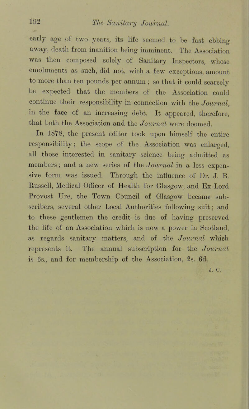 early age of two years, its life seemed to be fast ebbing away, death from inanition being imminent. The Association M^as then composed solely of Sanitary Inspectors, whose emoluments as such, did not, with a few exceptions, amount to more than ten pounds per annum ; so that it could scarcely be expected that the members of the Association could continue their responsibility in connection with the Journal, in the face of an increasing debt. It appeared, therefore, that both the Association and the Journal were doomed. In 1878, the present editor took upon himself the entire responsibility; the scope of the Association was enlarged, all those interested in sanitary science being admitted as members; and a new series of the Journal in a less expen- sive form was issued. Through the influence of Dr. J. B. Russell, Medical Officer of Health for Glasgow, and Ex-Lord Provost Ure, the Town Council of Glasgow became sub- scribers, several other Local Authorities following suit; and to these gentlemen the credit is due of having preserved the life of an Association which is now a power in Scotland, as regards sanitary matters, and of the Journal which represents it. The annual subscription for the Journal is 6s., and for membership of the Association, 2s. 6d. J. c.