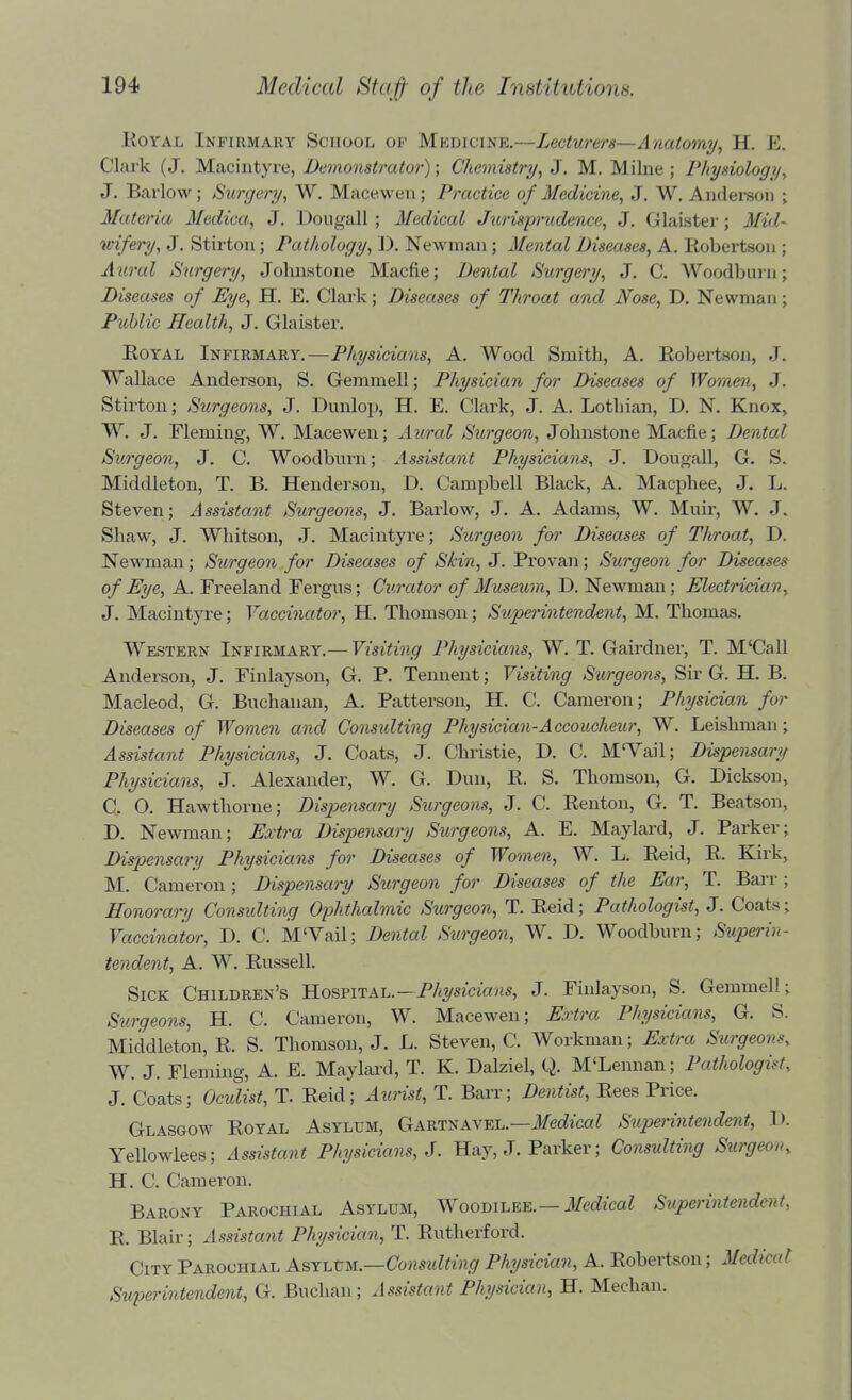 KoYAL Infirmary School of Mkdicine.—Lecturers—Anatomy, H. E. Clark (J. Macintyre, Demonstrator); Chemistry, J. M. Milne ; Physiology, J. Barlow; Surgery, W. Maceweu; Practice of Medicine, J, W. Anderson ; Materia Mediaa, J. Dougall ; Medical Juris'prxLdence, J. Glaister; Mid- wifei^, J, Stirton; Pathology, D. Newman; Mental Diseases, A. Robertson ; Aural Surgery, Johnstone Macfie; Dental Surgery, J. C. Woodburn; Diseases of Eye, H, E. Clark; Diseases of Throat and Nose, D. Newman; Pziblic Health, J. Glaister. EoYAL Infirmary.—Physicians, A. Wood Smith, A. Eobertson, J. Wallace Anderson, S. Gemmell; Physician for Diseases of Women, J. Stirton; Surgeons, J. Dunlop, H. E. Clark, J. A. Lothian, D. N. Knox> W. J. Fleming, W. Macewen; Aural Surgeon, Johnstone Macfie; Dental Surgeon, J. C. Woodbnrn; Assistant Physicians, J. Dougall, G. S. Middleton, T. B. Henderson, D. Campbell Black, A. Macphee, J. L. Steven; Assistant Surgeons, J. Barlow, J. A. Adams, W. Muir, W. J. Shaw, J. Whitson, J. Macintyre; Surgeon for Diseases of Throat, D. Newman; Surgeon for Diseases of Skin, J. Provan; Surgeon for Diseases of Eye, A. Freeland Fergus; Curator of Museum, D. Newman; Electrician, J. Macintyre; Vaccinator, H. Thomson; Supenntendent, M. Thomas. Western Infirmary.— Visiting Physicians, W. T. Gairdner, T. M'Call Anderson, J. Finlayson, G. P. Tennent; Visiting Surgeons, Sir G. H. B. Macleod, G. Buchanan, A. Patterson, H. C. Cameron; Physician for Diseases of Women and Considting Physician-Accoucheur, W. Leishman; Assistant Physicians, J. Coats, J. Christie, D. C. M'Vail; Dispensary Physicians, J. Alexander, W. G. Dun, R. S. Thomson, G. Dickson, C. O. Hawthorne; Dispensary Surgeons, J. C. Renton, G. T. Beatson, D. Newman; Extra Dispensary Surgeons, A. E. Maylard, J. Parker; Dispensary Physicians for Diseases of Women, W. L. Reid, R. Kirk, M. Cameron; Dispensary Surgeon for Diseases of the Ear, T. Barr; Honorary Considting Ophthalmic Surgeon, T. Reid; Pathologist, J. Coats; Vaccinator, D. C. M'Vail; Dental Surgeon, W. D. Woodburn; Supej'in- tendent, A. W. Russell. Sick Children's Hosfital.—Physicians, J. Finlayson, S. Gemmell; Surgeons, H. C. Cameron, W. Macewen; Extra Physicians, G. S. Middleton, R. S. Thomson, J. L. Steven, C. Workman; Extra Surgeons, W. J. Fleming, A. E. Maylard, T. K. Dalziel, Q. M'Lennan; Pathologist, J. Coats; Oculist, T. Reid; Aurist, T. Barr; Dentist, Rees Price. Glasgow Royal Asylum, Gartnavel.—J/ec?icaZ Superintendent, D. Yellowlees; Assistant Physicians, J. Hay, J. Parker; Consulting Surgeon^ H. C. Camei'on. Barony Parochial Asylum, Woodilee.—il/(?c?ica7 Superintendent, R. Blair; Assistant Physician, T. Rutherford. City Parochial AsY\.vu.—Constdting Physician, A. Robertson; Medical Superintendent, G. Buchan; Assistant Physician, H. Meehan.