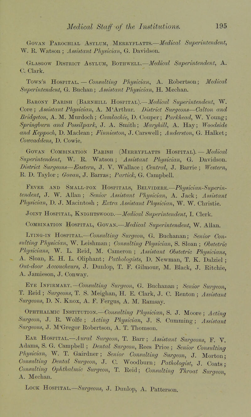 GovAN Parochial Asylum, Merryflatts.—Medical Sitperintendent, W. R. Watson; Assistant Physician, G. Davidson. Glasgow District Asylum, Bothwell.—J/eo^ica? Superintendent, A. C. Clark. Town's Hospital. — Comidting Physician, A. Eobertson; Medical Superintendent, G. Buclian; Assistant Physician, H. Median. Barony Parish (Barnhill Hospital).—Medical Superintende7it, W. Core ; Assistant Physician, A. M'Arthui*. District Surgeons—Calton and Bridgeton, A. M. Murdoch; Camlachie, D. Couper; Parhhead, W. Young; Springhurn and Possilpark, J. A. Smitli; Maryhill, A. Hay; Woodside and Keppoch, D. Maclean; Finnieston, J. Cars well; Anderst07i, G. Halket; Coiocaddens, D. Cowie. Gov AN Combination Parish (Merryflatts Hospital). — Medical Sttpei'intendent, W. R. Watson; Assistant Physician, G. Davidson. DiMrict Surgeons—Eastern, J. V. Wallace ; Central, J. Barrie ; Western, R. D. Taylor ; Govan, J. Barras; Partick, G. Campbell. Fever and Small-pox Hospitals, Belvidere.—Physician-Superin- tendent, J. W. Allan; Senior Assistant Physician, A. Jack; Assistant Physician, D. J. Macintosh ; Extra Assistatit Physician, W. W. Christie. Joint Hospital, Knightswood.—Medical Superintendent, I. Clerk. Combination Hospital, Govan.—Medical Superintendent, W. Allan. Lying-in ^OBVirAi^.—Considting Surgeon, G. Buchanan; Senior Con- sidting Physician, W. Leishman; Gons^dting Physician, S. Sloan ; Obstetric Physicians, W. L. Reid, M. Cameron ; Assistant Obstetric Physicians, - A. Sloan, E. H. L. Oliphant; Pathologists, D. Newman, T. K. Dalziel ; Out-door Accoucheurs, J. Dunlop, T. F. Gilmour, M. Black, J. Ritchie, A. Jamieson, J. Conway. Eye Infirmary. —Consulting Surgeon, G. Buchanan ; Senior Surgeon, T. Reid ; Surgeons, T. S. Meighan, H. E. Clark, J. C. Renton ; Assistant Surgeons, D. N. Knox, A. F. Fergus, A. M. Ramsay. Ophthalmic Institution.—Co/w«?<mg Physician, S. J. Moore; Acting Surgeon, J. R. Wolfe; Acting Physician, J. S. Gumming; Assistant Sitrgeons, J. M'Gregor Robertson, A. T. Thomson. Ear Hospital.—J ?iraZ Sttrgeon, T. Barr; Assistant Surgeom, F. V. Adams, S. G. Campbell; Dental Surgeon, Rees Price ; Senior Considting Physician, W. T. Gairdner; Senior Considting Surgeon, J. Morton; Consulting Dental Surgeon, J. C. Woodburn; PatJiologist, J. Coats; Considting Ophthalraic Surgeon, T. Reid; Consulting Throat Surgeon, A. Median. Lock B.oqviixu—Surgeom, J, Dunlo]>, A. Patterson.