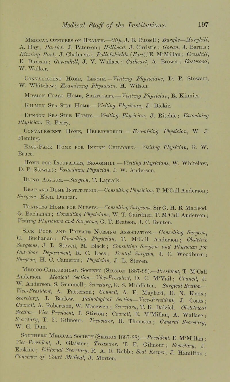 Medical Officers of Health.—Cit^/, J. B. Eussell; Burghs—MaryhiU, A. Hay ; Partick, J. Paterson ; Hillhead, J. Christie ; Govan, J. Barras ; Kinning Park, J. Chalmers ; Pollokshields (Fast),' E. M'Millan ; Crosshill, E. Duncan ; Govanhill, J. V. Wallace ; Cathcart, A. Brown ; Eastwood^ W. Walker. Convalescent Home, Lenzie.— Visiting Physicians, D. P. Stewart, W. Whitelaw; Examining Physician, H. Wilson. Mission Coast Home, Saltcoats. — Visiting Physician,^. Kinnier. KiLMUN Sea-Side Home.—Visiting Physician, J. Dickie. Dunoon Sea-Side 'Kowes.—Visiting Physician, J. Eitchie; Examining Physician, R. Perry. Convalescent Home, Helensburgh. — Examining Physician, W. J. Eleming. East-Park Home for Infirm Children.— Visiting Physician, R. W. Bruce. Home for Incurables, Broomhill.— Visiting Physicians, W. Whitelaw, D. P. Stewart; Examining Physician, J, W. Anderson. Blind Asylum.—Surgeon, T. Lapraik. Deaf and Dumb Institution.—Consulting Physician, T. M'Call Anderson; Surgeon, Eben. Duncan. Training Home for H^vrses—ConsultingSwgeoiis, Sir G. H. B. Macleod, G. Buchanan ; Consulting Physicians, W. T. Gairdner, T. M'Call Anderson; Visiting Physicians and Surgeons, G. T. Beatson, J. C. Renton. Sick Poor and Private Nursing Association.—Consnlting Surgeon, G. Buchanan ; Consulting Physician, T. M'Call Anderson ; Obstetric Surgeons, J. L. Steven, M. Black ; Consulting Surgeon and Physician for Out-door Department, R. C, Lees; Dental Surgeon, J. C. Woodburn ; Surgeon, H. C. Cameron; Physician, J. L. Steven. Medico-Chirurgical Society (Session President, T. M'Call Anderson. Medical Section—Vice-President, D. C. M'Vail; Council, J. W. Anderson, S. Gemmell; Secretary, G. S. Middleton. Surgical Section— Vice-President, A. Patterson; Council, A. E. Maylard, D. N. Knox; Secretary, J. Barlow. Pathological Section—Vice-President, J, Coats; Council, A. Robertson, W. Macewen ; Secretary, T. K. Dalziel. Obstetrical Section—Vice-President, J. Stirton; Council, E. M'Millan, A. Wallace- Secretary, T. F. Gilmour. Treasurer, H. Thomson; General Secretary W. G. Dun. ■ Southern Medical Society (Session im-m).—President, E M'Millan • Vice-President, J. Glaister; Treasurer, T. F. Gilmour; Secretary j' Erskine ; Editorial Secretary, R. A. D. Robb ; Seal Keeper, J. Hamilton • Convener of Court Medical, J. Morton. '