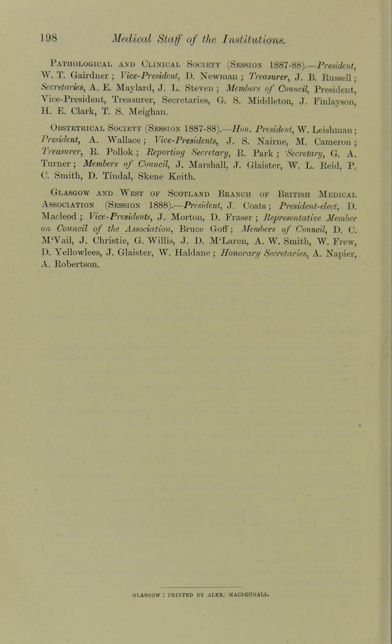 Pathological amd Clinical Society (Session 1887-88).—President^ W. T. Gairdner ; Vice-President, D. Newman ; Treasurer, J. B. Russell; Secretaries, A. E. Maylard, J. L. Steven ; Memhera of Council, President, Vice-President, Treasurer, Secretaries, G. S. Middleton, J. Finlayson, H. E. Clark, T. S. Meighan. Obstetrical Society (Session 1887-88).—Hon. President, W. Leishman; President, A. Wallace; Vice-Presidents, J. S. Nairne, M. Cameron; Treasurer, E. Pollok; Reporting Secretary, R. Park ; Secretary, G. A. Turner; Members of Council, J. Marshall, J. Glaister, W. L. Reid, P. C. Smith, D. Tindal, Skene Keith. Glasgow and West of Scotland Branch of British Medical Association (Session 1888).—President, J. Coats; President-elect, D. Macleod ; Vice-Presidents, J. Morton, D. Eraser ; Representative Member Oil Council of the Association, Bruce Goff; Members of Council, D. C. M'Vail, J. Christie, G. Willis, J. D. M'Laren, A. W. Smith, W. Frew, p. Yellowlees, J. Glaister, W. Haldane ; Honorary Secretaries,^ A. Napier, A. Robertson. GLASGOW : PRINTED BY ALEX. MACUOUGALL.