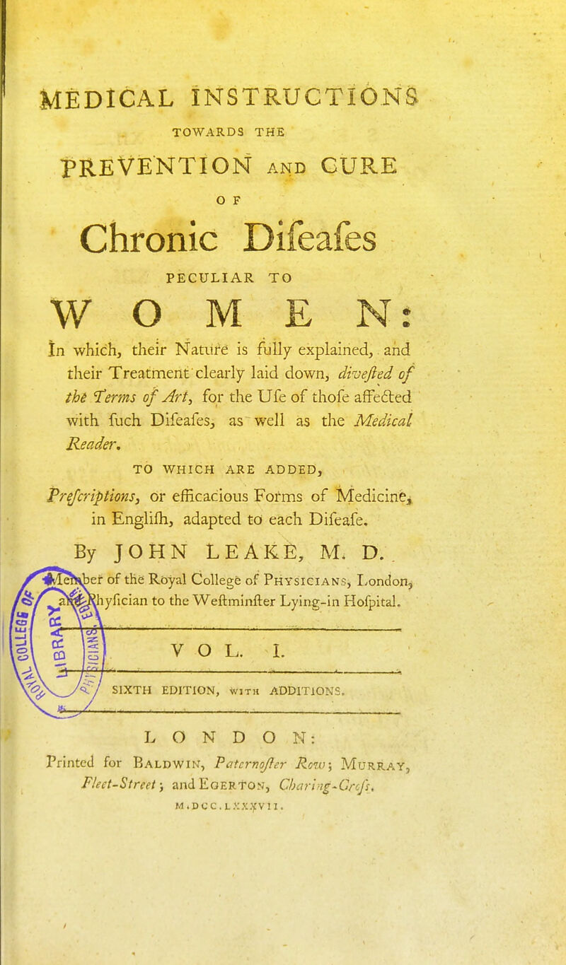 MEDICAL INSTRUCTIONS TOWARDS THE PREVENTION AND CURE O F Chronic Difeafes PECULIAR TO W O M E Nr In which, their Nature is fully explained,. and their Treatment clearly laid down, divejied of the Therms of Art^ for the Ufe of thofe afFefted with fuch Difeafes, as well as the Medical Reader. TO WHICH ARE ADDED, Prefcriptions, or efficacious Forms of Medicine^ in Englifh, adapted to each Difeafe. By JOHN LEAKE, M. D. . of the Royal College of PHYSiciANSj London, ^hyfician to the Weftminfter Lying-in Hofpital, V O L. L SIXTH EDITION, with ADDITIONS. LONDON: Printed for Baldwin, Patcrnojfer Row; Murray, Fleet-Street; andEoERTON, Charing-Grcfs, MiDcc.L.^ix.yvn.