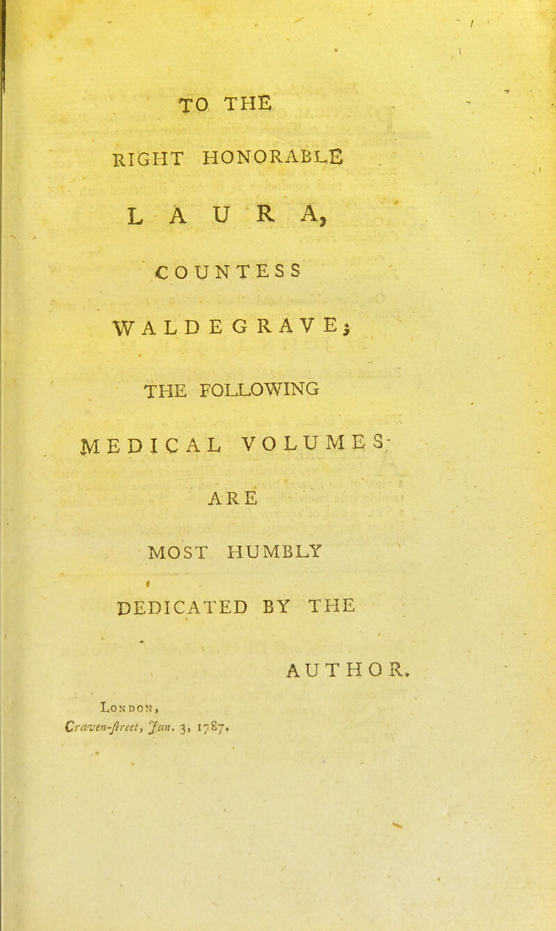 TO THE RIGHT HONORABL,E LAURA, COUNTESS WALDEGRAVE5 THE FOLLOWING MEDICAL VOLUMES- ARE MOST HUMBLY DEDICATED BY THE AUTHOR. London,