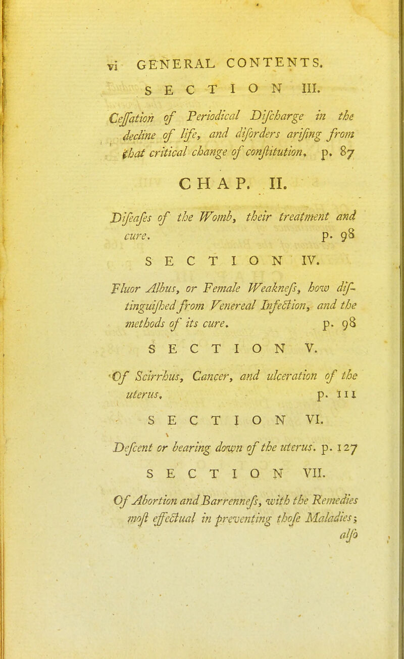 SECTION III. Cejfation of Periodical Difcharge in the 4edine of life, and diforders arifng from ihat critical change of confitution, p. 87 CHAP. II. Difeafes of the Womb, their treatment and cure. p. 9^ S E C T I O N IV. Fluor AlbiiSy or Female Weaknefs, how dif- tinguijhed from Venereal InfeBion, and the methods of its cure» p. 98 SECTION V. 'Of Scirrhus, Cancer, and idceration of the uterus, p. Ill SECTION VI. T>efcent or bearing down of the uterus, p. 127 SECTION VII. Of Abortion and Barrennefsy with the Remedies mojl effeSlual in preventing thofe Maladies-y alfo