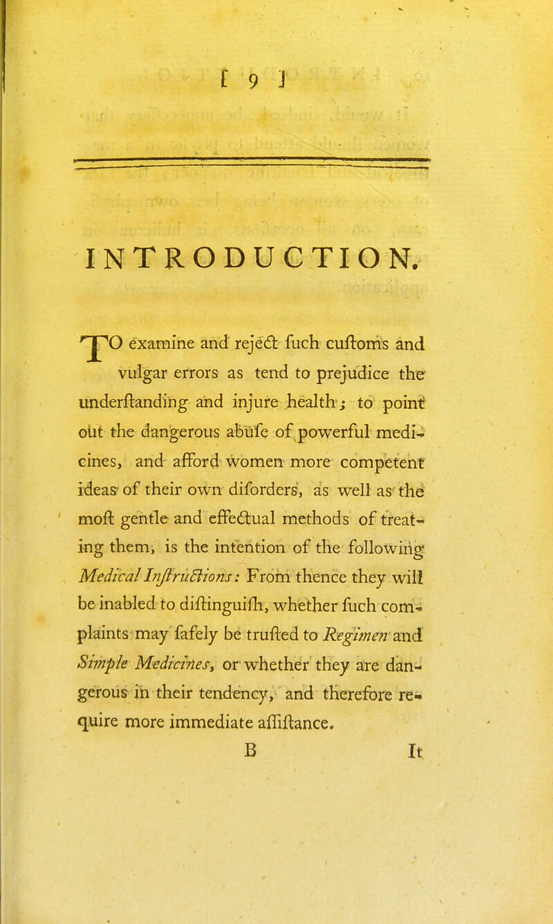 INTRODUCTION. '^O examine and rejed fuch cuftonis and vulgar errors as tend to prejudice the underftanding and injure health ; to point oiit the dangerous ablife of powerful medi4 cines, and afford women more competent ideas' of their own diforders, as well as' the moft gentle and cfFedlual methods of treat- ing them, is the intention of the following Medical InJiriiElions: Frorn thence they will beinabled to diffinguilh, whether fuch com* plaints may fafely be trufted to Regimen snd Simple Medicinesy or whether they are dan^^ geirous in their tendency, and therefore re- quire more immediate afTiflance. B It;