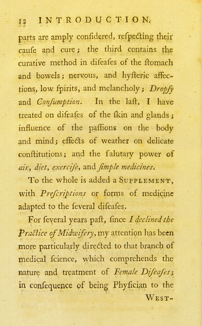 parts are amply conlidered, refpedting their caufe ^pd cure; the third contains fhe curative method in difeafes of the ftomach and bowels j nervous, and hyfteric affec- tions, low. fpirits, and melancholy j Dropjy and Confumption. In the laft, I have treated on difeafes of the {kin and glands; influence of the paffions on the body and mind; eiSeds of weather on delicate conftitutions; and the falutary power of ahy diet-, exercife^ and Jimple medicines. To the whole is added a Supplement, with Vrefcriptions or forms of medicine adapted to the feveral difeafes. For feveral years paft, fince / declined the PraBice of Midwifery^ my attention has been more particularly directed to that branch of medical fcience, which comprehends the nature and treatment of Female Difeafes; in confequence of being Phylician to the West*'