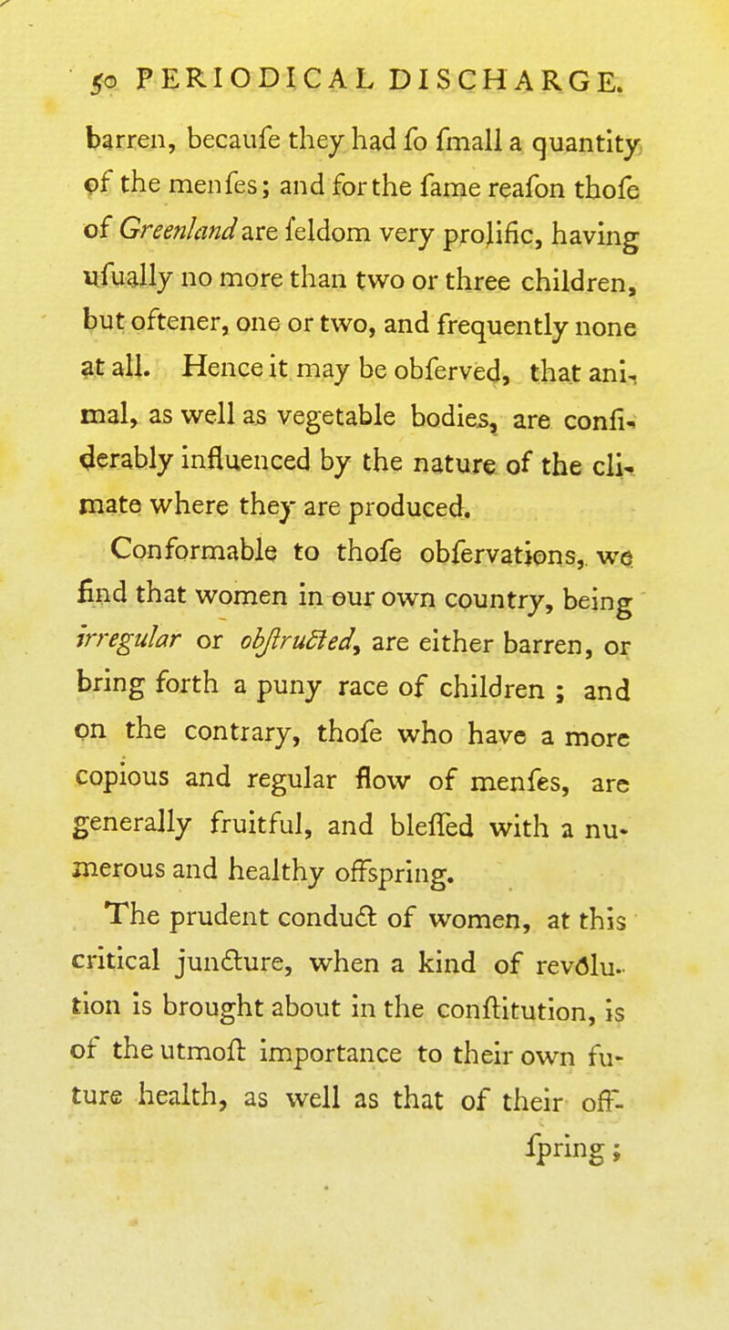 barren, becaiife they had fo fmall a quantity 9f the menfes; and for the fame reafon thofe of Greenland ^ite. feldom very projific, having nfually no more than two or three children, but oftener, one or two, and frequently none at all. Hence it may be obferved, that ani- mal, as well as vegetable bodies, are confix <Jerably influenced by the nature, of the clii mate where they are produced. Conformable to thofe obfervatjons,. we. find that women in our own country, being irregular or obJiru£ied, are either barren, or bring forth a puny race of children ; and on the contrary, thofe vfho have a more copious and regular flow of menfes, are generally fruitful, and blelTed with a nu- merous and healthy offspring. The prudent conduct of women, at this critical jundure, when a kind of revolu- tion is brought about in the conftitution, is of the utmofl importance to their own fu- ture health, as well as that of their ofl-- fpring;