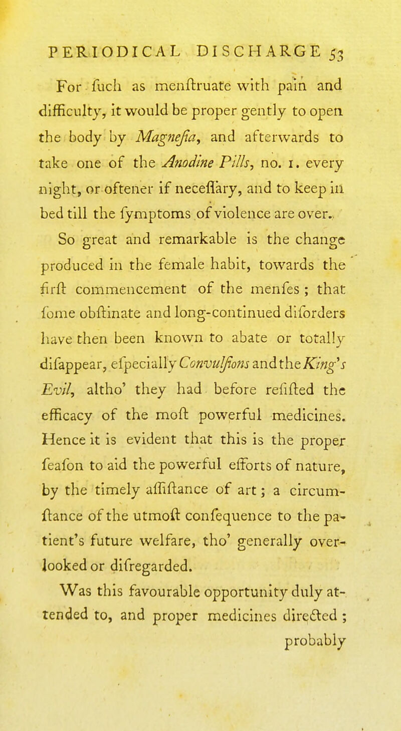 For - fuch as menftruate with pain and difficulty, it would be proper gently to open, the body by Magfiefia, and afterwards to take one of the Arwd'me Pills, no. i. every night, or oftener if neceflary, and to keep in bed till the fymptoms of violence are over. So great and remarkable is the change produced in the female habit, towards the firft commencement of the menfes ; that feme obftinate and long-continued diforders have then been known to abate or totally difappear, efpecially Convulfons and the King's Evil, altho' they had before refifted the efficacy of the mofi: powerful medicines. Hence it is evident that this is the proper feafon to aid the powerful efforts of nature, by the timely affiftance of art; a circum- ftance of the utmoft confequence to the pa- tient's future welfare, tho' generally over- looked or difregarded. Was this favourable opportunity duly at- tended to, and proper medicines directed ; probably