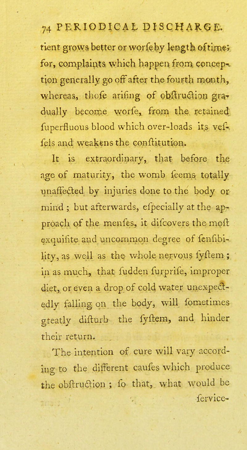 tient grows better or worff by lengtli oftlrrie; for, compUiutS: happen from, concep- tion generally go off after the fourth rnonth, whereas,, thofe arifing of oljiiru€^ipn gr^-r dually become worfe,, frp^n ij^i^. Retained fuperfluous blood which over-loads its vef-. fels and weakfens the conftitution. It is extraordinary, that before the a^e of maturity, the womb feems totally unaffe£ted by injuries done to the body or mind ; but afterwards, efpecially at the ap- proach af the menfes, it difcovers the mofl exquilite and uncommon degree of fenfibi-. lity, as well as the whole ne,rvo.us fyftem ; in as much, that fudden furprife, improper diet, or even a drop of cold water unexpect- edly falling on the body, will fometimes gteatly diflurb the fyftem, and hinder their return. The intention of cure will vary accord- ing to the different caufes which produce the obftrudion ; fo that,, what would be fervice-
