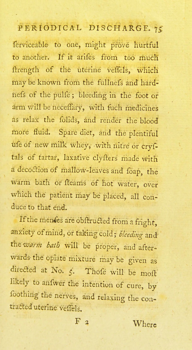 ferviceable to one, might prove hurtful to another. If it arifes from too mucK ftrengfh of the uterine veflels, which may be known from the fLiHnefs and hard- iiefs of the pulfe'; bleeding in the foot or arm will be neceffary, with fuch medicines iis relax the folids, and render the blood fnote fluid. Spare diet, and the plentiful ufe of new mills whey, with nitre or cryf- tals of tartar, laxative clyfters made with a decociiion of mallow-leaves and foap, the warm bath or fleams of hot water, over which the patient riiay be placed, all con- duce to that end. If the nienfes are 6bf¥ruaed from a frio-ht anxiety of mind, or taking cold; bleeding and'' thew^m l>a^b will be proper, and after- wards the opiate mixture may be given as direded at No. 5. Thofe will be mofl likely to anfwer the intention of cure, by foothing the nerves, and relaxing the con- traced uterine veffels. F 2 Where